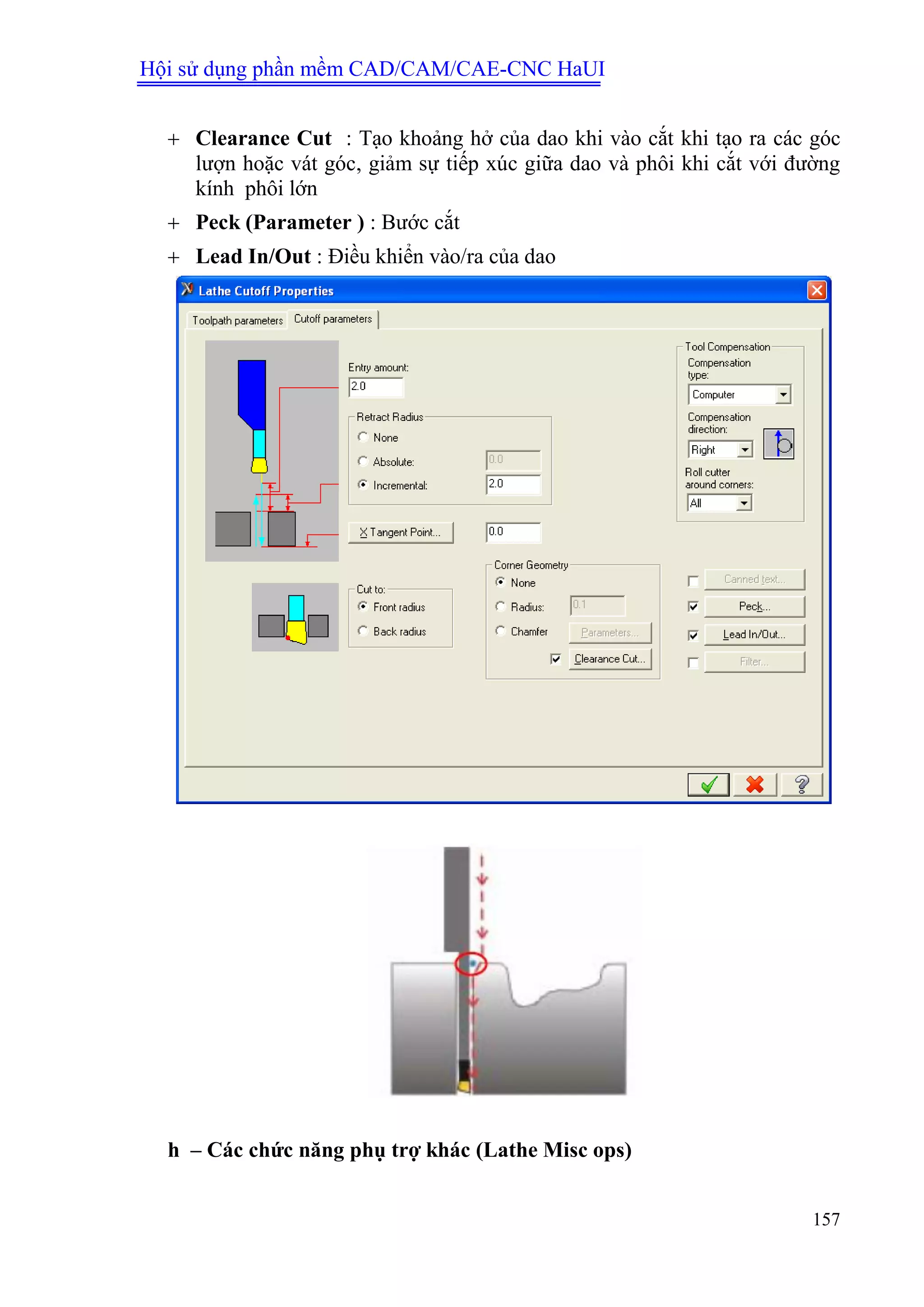 Hội sử dụng phần mềm CAD/CAM/CAE-CNC HaUI
157
 Clearance Cut : Tạo khoảng hở của dao khi vào cắt khi tạo ra các góc
lượn hoặc vát góc, giảm sự tiếp xúc giữa dao và phôi khi cắt với đường
kính phôi lớn
 Peck (Parameter ) : Bước cắt
 Lead In/Out : Điều khiển vào/ra của dao
h – Các chức năng phụ trợ khác (Lathe Misc ops)
 