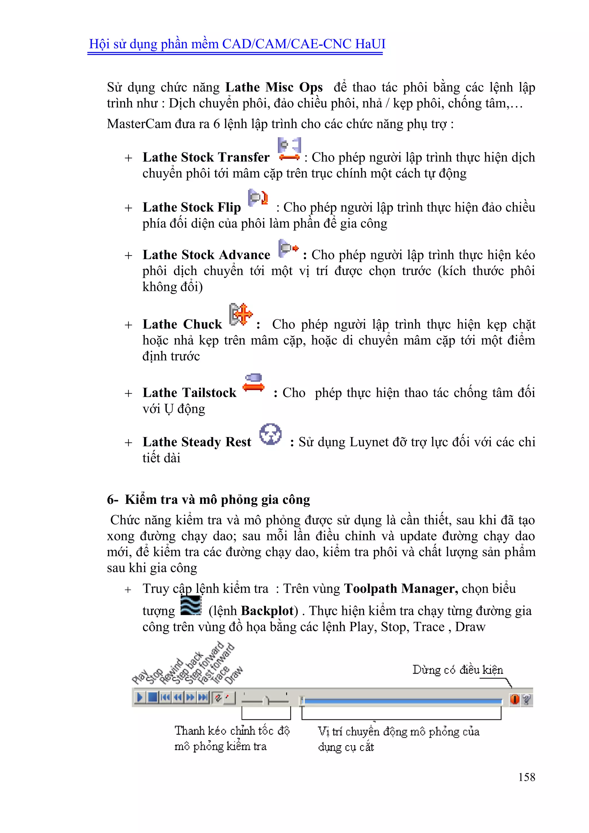 Hội sử dụng phần mềm CAD/CAM/CAE-CNC HaUI
158
Sử dụng chức năng Lathe Misc Ops để thao tác phôi bằng các lệnh lập
trình như : Dịch chuyển phôi, đảo chiều phôi, nhả / kẹp phôi, chống tâm,…
MasterCam đưa ra 6 lệnh lập trình cho các chức năng phụ trợ :
 Lathe Stock Transfer : Cho phép người lập trình thực hiện dịch
chuyển phôi tới mâm cặp trên trục chính một cách tự động
 Lathe Stock Flip : Cho phép người lập trình thực hiện đảo chiều
phía đối diện của phôi làm phần để gia công
 Lathe Stock Advance : Cho phép người lập trình thực hiện kéo
phôi dịch chuyển tới một vị trí được chọn trước (kích thước phôi
không đổi)
 Lathe Chuck : Cho phép người lập trình thực hiện kẹp chặt
hoặc nhả kẹp trên mâm cặp, hoặc di chuyển mâm cặp tới một điểm
định trước
 Lathe Tailstock : Cho phép thực hiện thao tác chống tâm đối
với Ụ động
 Lathe Steady Rest : Sử dụng Luynet đỡ trợ lực đối với các chi
tiết dài
6- Kiểm tra và mô phỏng gia công
Chức năng kiểm tra và mô phỏng được sử dụng là cần thiết, sau khi đã tạo
xong đường chạy dao; sau mỗi lần điều chỉnh và update đường chạy dao
mới, để kiểm tra các đường chạy dao, kiểm tra phôi và chất lượng sản phẩm
sau khi gia công
 Truy cập lệnh kiểm tra : Trên vùng Toolpath Manager, chọn biểu
tượng (lệnh Backplot) . Thực hiện kiểm tra chạy từng đường gia
công trên vùng đồ họa bằng các lệnh Play, Stop, Trace , Draw
 