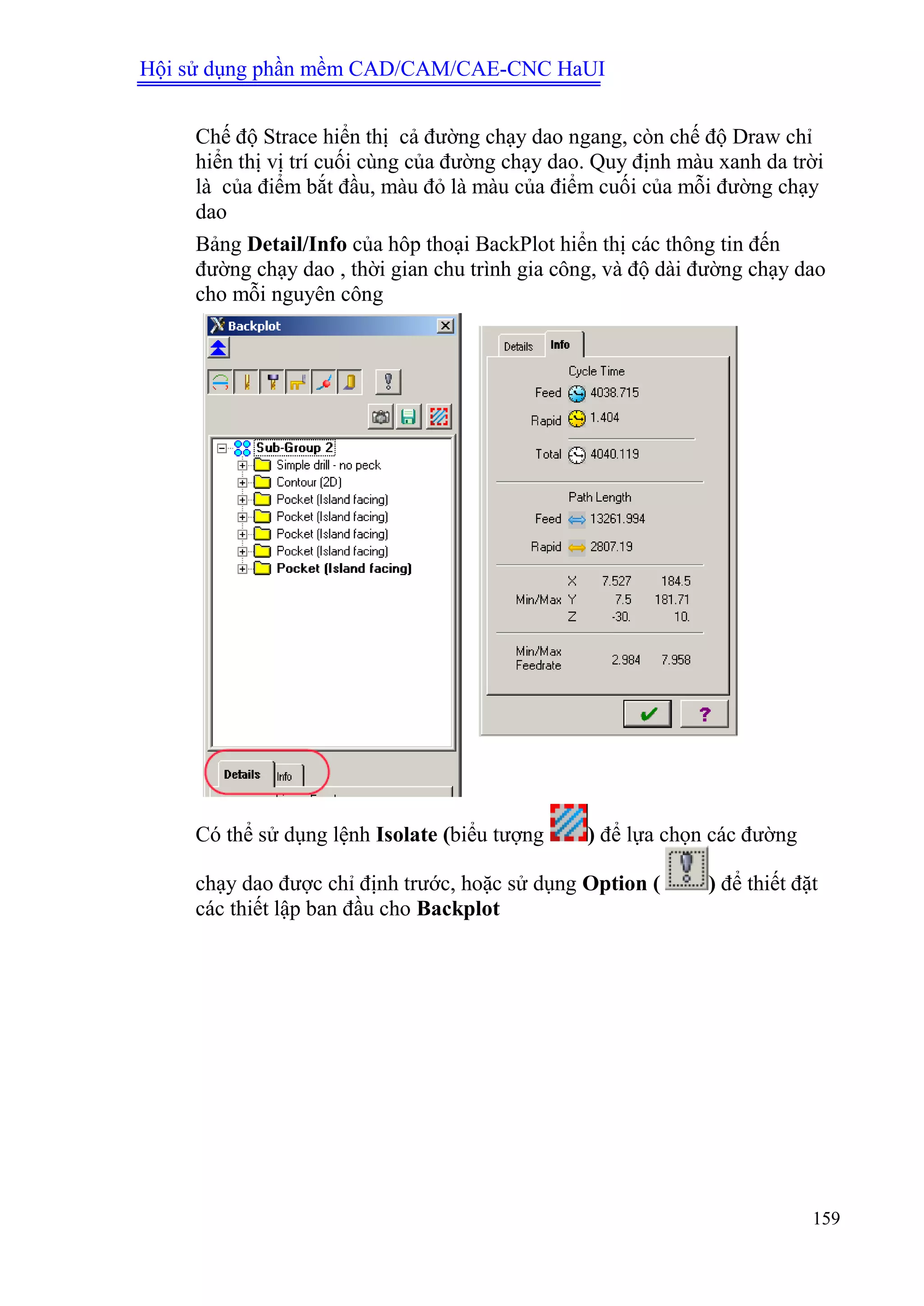 Hội sử dụng phần mềm CAD/CAM/CAE-CNC HaUI
159
Chế độ Strace hiển thị cả đường chạy dao ngang, còn chế độ Draw chỉ
hiển thị vị trí cuối cùng của đường chạy dao. Quy định màu xanh da trời
là của điểm bắt đầu, màu đỏ là màu của điểm cuối của mỗi đường chạy
dao
Bảng Detail/Info của hôp thoại BackPlot hiển thị các thông tin đến
đường chạy dao , thời gian chu trình gia công, và độ dài đường chạy dao
cho mỗi nguyên công
Có thể sử dụng lệnh Isolate (biểu tượng ) để lựa chọn các đường
chạy dao được chỉ định trước, hoặc sử dụng Option ( ) để thiết đặt
các thiết lập ban đầu cho Backplot
 