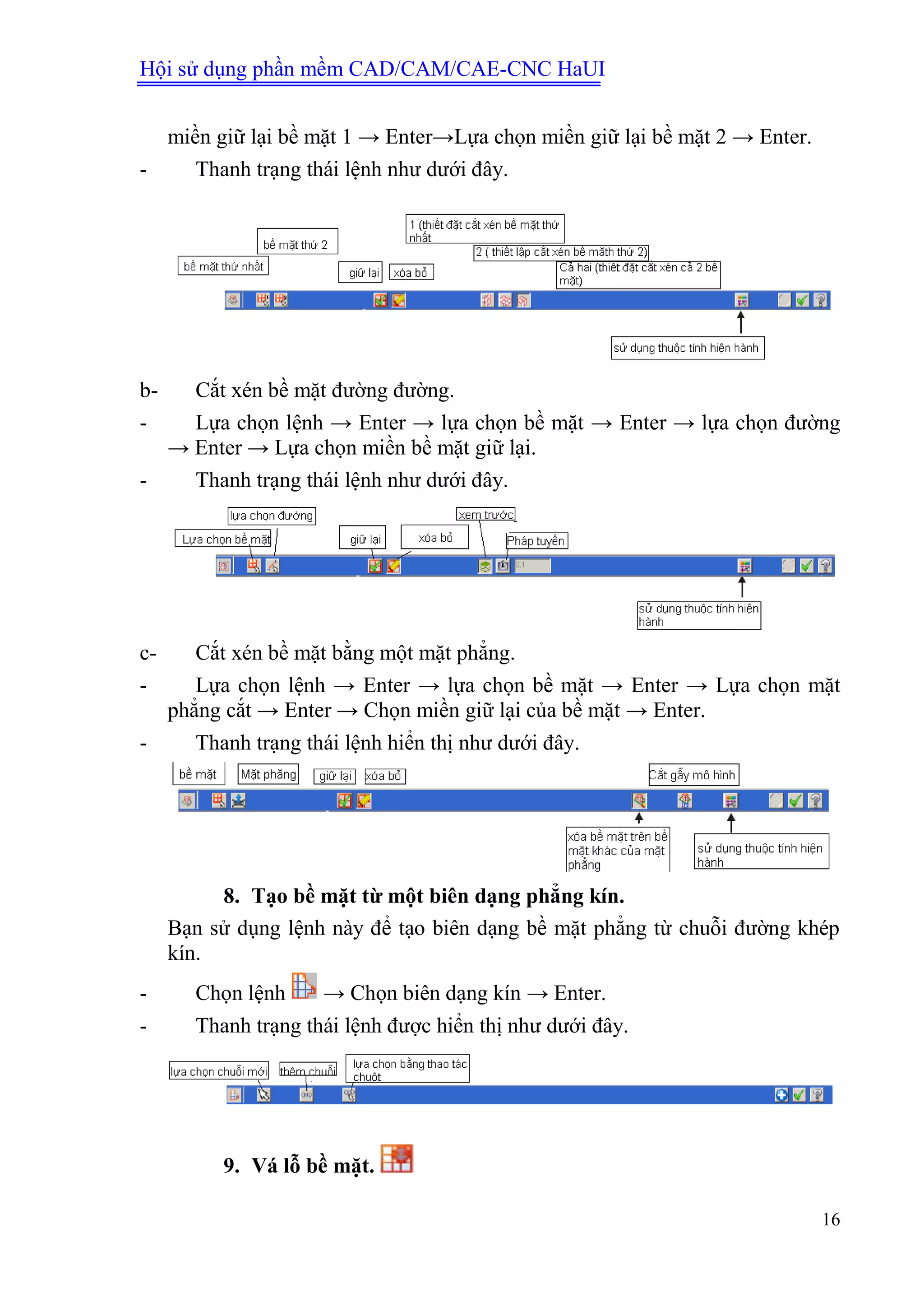 Hội sử dụng phần mềm CAD/CAM/CAE-CNC HaUI
16
miền giữ lại bề mặt 1 → Enter→Lựa chọn miền giữ lại bề mặt 2 → Enter.
- Thanh trạng thái lệnh như dưới đây.
b- Cắt xén bề mặt đường đường.
- Lựa chọn lệnh → Enter → lựa chọn bề mặt → Enter → lựa chọn đường
→ Enter → Lựa chọn miền bề mặt giữ lại.
- Thanh trạng thái lệnh như dưới đây.
c- Cắt xén bề mặt bằng một mặt phẳng.
- Lựa chọn lệnh → Enter → lựa chọn bề mặt → Enter → Lựa chọn mặt
phẳng cắt → Enter → Chọn miền giữ lại của bề mặt → Enter.
- Thanh trạng thái lệnh hiển thị như dưới đây.
8. Tạo bề mặt từ một biên dạng phẳng kín.
Bạn sử dụng lệnh này để tạo biên dạng bề mặt phẳng từ chuỗi đường khép
kín.
- Chọn lệnh → Chọn biên dạng kín → Enter.
- Thanh trạng thái lệnh được hiển thị như dưới đây.
9. Vá lỗ bề mặt.
 