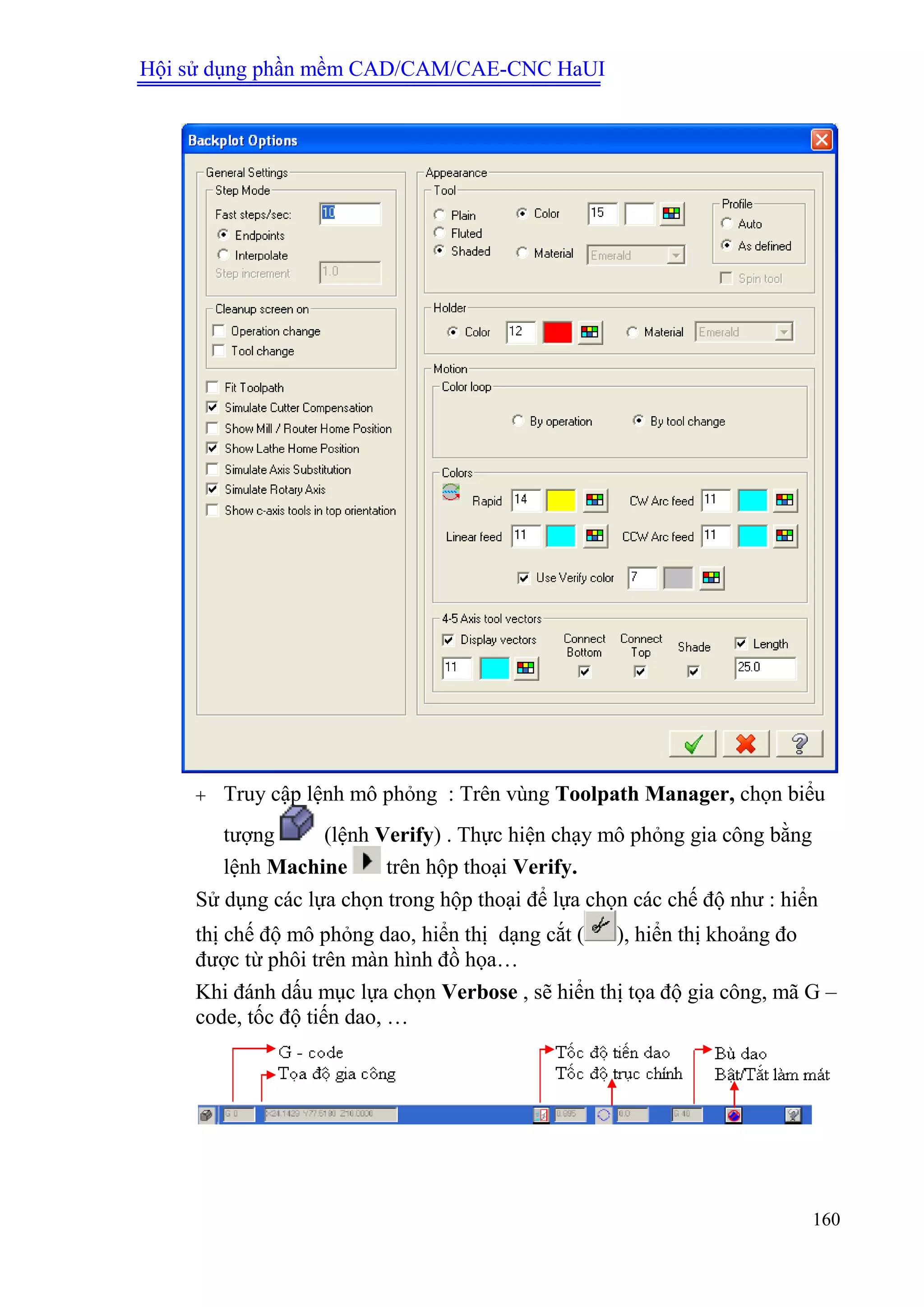 Hội sử dụng phần mềm CAD/CAM/CAE-CNC HaUI
160
 Truy cập lệnh mô phỏng : Trên vùng Toolpath Manager, chọn biểu
tượng (lệnh Verify) . Thực hiện chạy mô phỏng gia công bằng
lệnh Machine trên hộp thoại Verify.
Sử dụng các lựa chọn trong hộp thoại để lựa chọn các chế độ như : hiển
thị chế độ mô phỏng dao, hiển thị dạng cắt ( ), hiển thị khoảng đo
được từ phôi trên màn hình đồ họa…
Khi đánh dấu mục lựa chọn Verbose , sẽ hiển thị tọa độ gia công, mã G –
code, tốc độ tiến dao, …
 