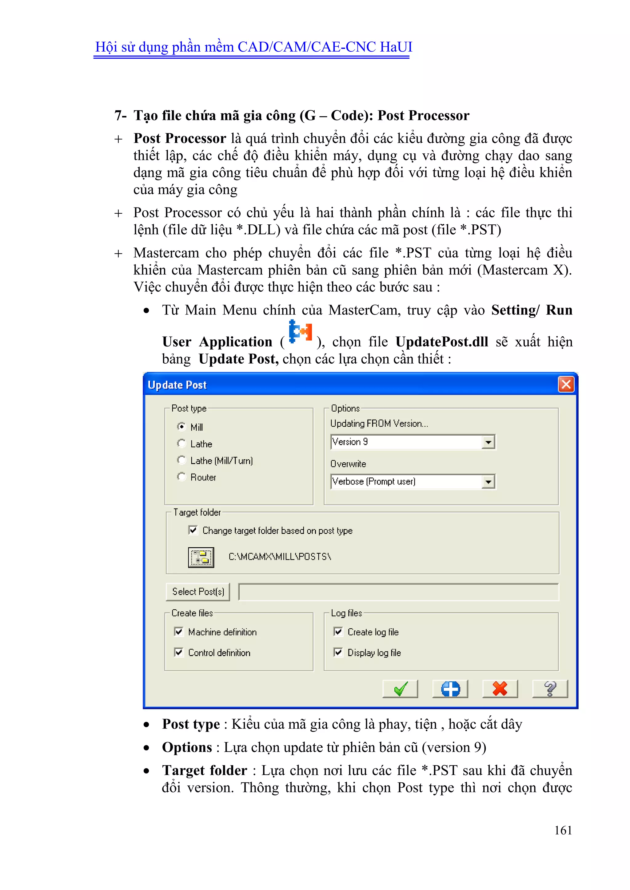 Hội sử dụng phần mềm CAD/CAM/CAE-CNC HaUI
161
7- Tạo file chứa mã gia công (G – Code): Post Processor
 Post Processor là quá trình chuyển đổi các kiểu đường gia công đã được
thiết lập, các chế độ điều khiển máy, dụng cụ và đường chạy dao sang
dạng mã gia công tiêu chuẩn để phù hợp đối với từng loại hệ điều khiển
của máy gia công
 Post Processor có chủ yếu là hai thành phần chính là : các file thực thi
lệnh (file dữ liệu *.DLL) và file chứa các mã post (file *.PST)
 Mastercam cho phép chuyển đổi các file *.PST của từng loại hệ điều
khiển của Mastercam phiên bản cũ sang phiên bản mới (Mastercam X).
Việc chuyển đổi được thực hiện theo các bước sau :
 Từ Main Menu chính của MasterCam, truy cập vào Setting/ Run
User Application ( ), chọn file UpdatePost.dll sẽ xuất hiện
bảng Update Post, chọn các lựa chọn cần thiết :
 Post type : Kiểu của mã gia công là phay, tiện , hoặc cắt dây
 Options : Lựa chọn update từ phiên bản cũ (version 9)
 Target folder : Lựa chọn nơi lưu các file *.PST sau khi đã chuyển
đổi version. Thông thường, khi chọn Post type thì nơi chọn được
 