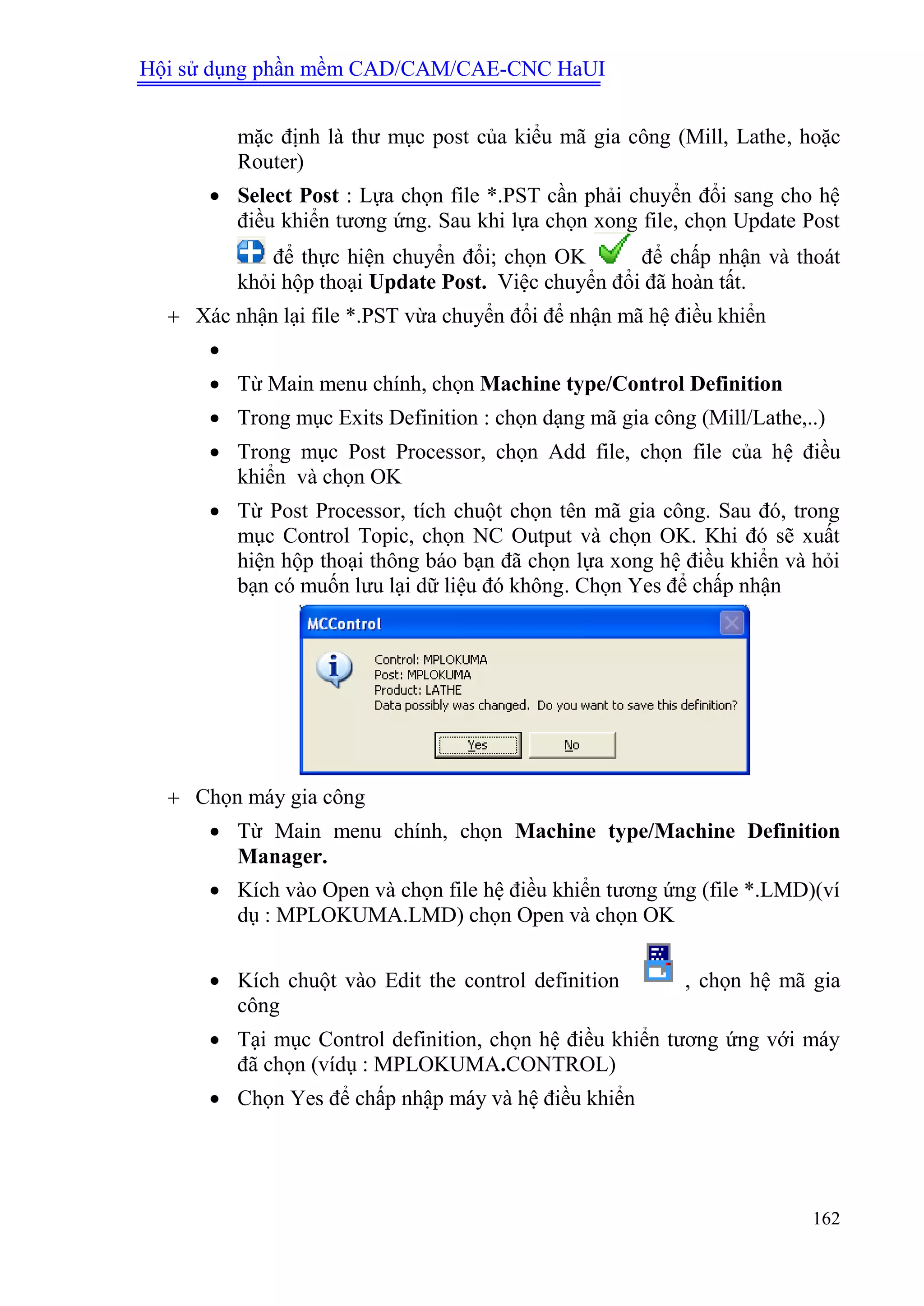 Hội sử dụng phần mềm CAD/CAM/CAE-CNC HaUI
162
mặc định là thư mục post của kiểu mã gia công (Mill, Lathe, hoặc
Router)
 Select Post : Lựa chọn file *.PST cần phải chuyển đổi sang cho hệ
điều khiển tương ứng. Sau khi lựa chọn xong file, chọn Update Post
để thực hiện chuyển đổi; chọn OK để chấp nhận và thoát
khỏi hộp thoại Update Post. Việc chuyển đổi đã hoàn tất.
 Xác nhận lại file *.PST vừa chuyển đổi để nhận mã hệ điều khiển

 Từ Main menu chính, chọn Machine type/Control Definition
 Trong mục Exits Definition : chọn dạng mã gia công (Mill/Lathe,..)
 Trong mục Post Processor, chọn Add file, chọn file của hệ điều
khiển và chọn OK
 Từ Post Processor, tích chuột chọn tên mã gia công. Sau đó, trong
mục Control Topic, chọn NC Output và chọn OK. Khi đó sẽ xuất
hiện hộp thoại thông báo bạn đã chọn lựa xong hệ điều khiển và hỏi
bạn có muốn lưu lại dữ liệu đó không. Chọn Yes để chấp nhận
 Chọn máy gia công
 Từ Main menu chính, chọn Machine type/Machine Definition
Manager.
 Kích vào Open và chọn file hệ điều khiển tương ứng (file *.LMD)(ví
dụ : MPLOKUMA.LMD) chọn Open và chọn OK
 Kích chuột vào Edit the control definition , chọn hệ mã gia
công
 Tại mục Control definition, chọn hệ điều khiển tương ứng với máy
đã chọn (vídụ : MPLOKUMA.CONTROL)
 Chọn Yes để chấp nhập máy và hệ điều khiển
 