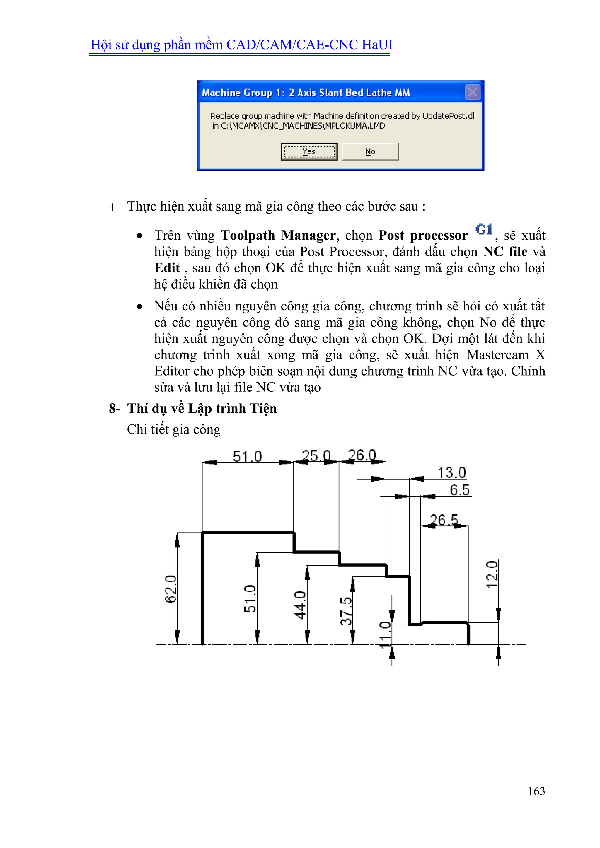 Hội sử dụng phần mềm CAD/CAM/CAE-CNC HaUI
163
 Thực hiện xuất sang mã gia công theo các bước sau :
 Trên vùng Toolpath Manager, chọn Post processor , sẽ xuất
hiện bảng hộp thoại của Post Processor, đánh dấu chọn NC file và
Edit , sau đó chọn OK để thực hiện xuất sang mã gia công cho loại
hệ điều khiển đã chọn
 Nếu có nhiều nguyên công gia công, chương trình sẽ hỏi có xuất tất
cả các nguyên công đó sang mã gia công không, chọn No để thực
hiện xuất nguyên công được chọn và chọn OK. Đợi một lát đến khi
chương trình xuất xong mã gia công, sẽ xuất hiện Mastercam X
Editor cho phép biên soạn nội dung chương trình NC vừa tạo. Chỉnh
sửa và lưu lại file NC vừa tạo
8- Thí dụ về Lập trình Tiện
Chi tiết gia công
 