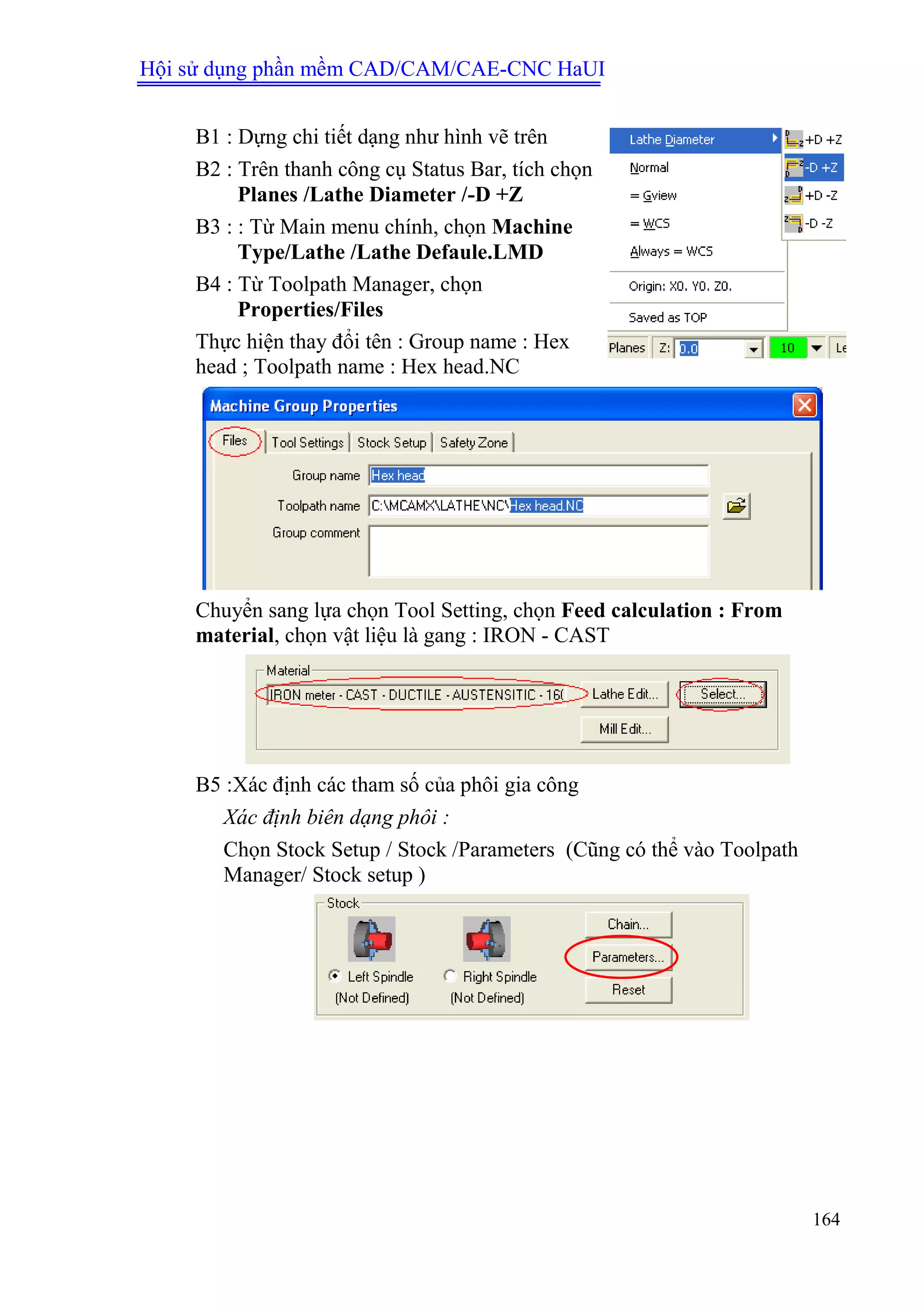 Hội sử dụng phần mềm CAD/CAM/CAE-CNC HaUI
164
B1 : Dựng chi tiết dạng như hình vẽ trên
B2 : Trên thanh công cụ Status Bar, tích chọn
Planes /Lathe Diameter /-D +Z
B3 : : Từ Main menu chính, chọn Machine
Type/Lathe /Lathe Defaule.LMD
B4 : Từ Toolpath Manager, chọn
Properties/Files
Thực hiện thay đổi tên : Group name : Hex
head ; Toolpath name : Hex head.NC
Chuyển sang lựa chọn Tool Setting, chọn Feed calculation : From
material, chọn vật liệu là gang : IRON - CAST
B5 :Xác định các tham số của phôi gia công
Xác định biên dạng phôi :
Chọn Stock Setup / Stock /Parameters (Cũng có thể vào Toolpath
Manager/ Stock setup )
 