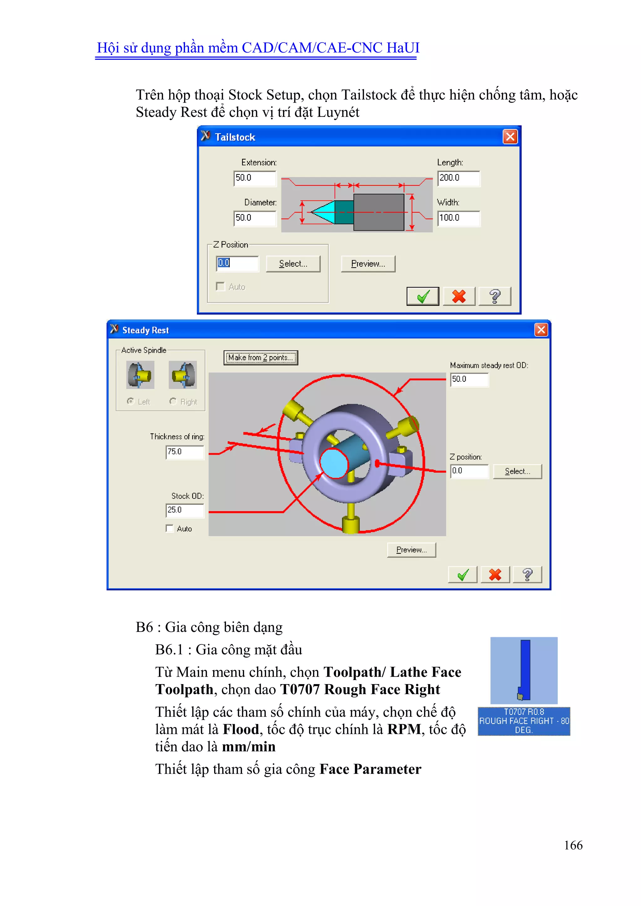 Hội sử dụng phần mềm CAD/CAM/CAE-CNC HaUI
166
Trên hộp thoại Stock Setup, chọn Tailstock để thực hiện chống tâm, hoặc
Steady Rest để chọn vị trí đặt Luynét
B6 : Gia công biên dạng
B6.1 : Gia công mặt đầu
Từ Main menu chính, chọn Toolpath/ Lathe Face
Toolpath, chọn dao T0707 Rough Face Right
Thiết lập các tham số chính của máy, chọn chế độ
làm mát là Flood, tốc độ trục chính là RPM, tốc độ
tiến dao là mm/min
Thiết lập tham số gia công Face Parameter
 
