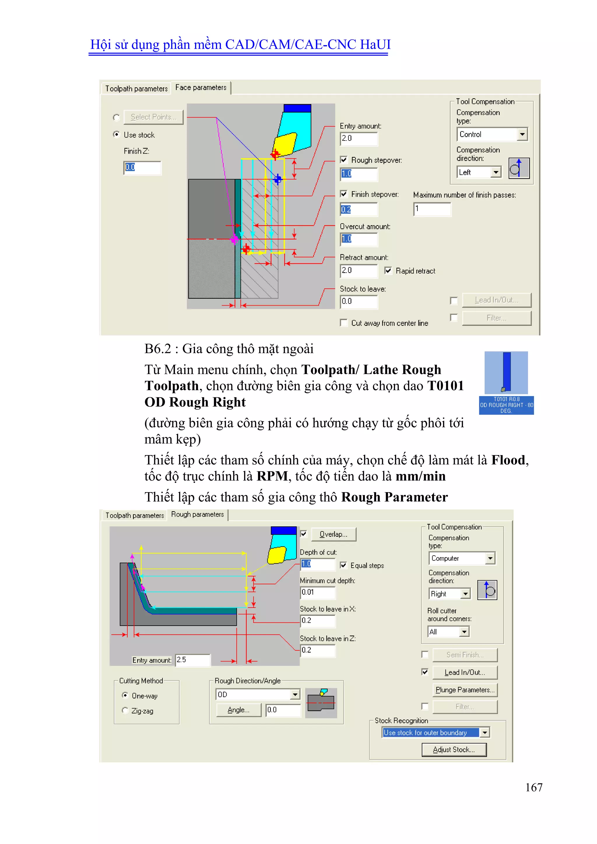 Hội sử dụng phần mềm CAD/CAM/CAE-CNC HaUI
167
B6.2 : Gia công thô mặt ngoài
Từ Main menu chính, chọn Toolpath/ Lathe Rough
Toolpath, chọn đường biên gia công và chọn dao T0101
OD Rough Right
(đường biên gia công phải có hướng chạy từ gốc phôi tới
mâm kẹp)
Thiết lập các tham số chính của máy, chọn chế độ làm mát là Flood,
tốc độ trục chính là RPM, tốc độ tiến dao là mm/min
Thiết lập các tham số gia công thô Rough Parameter
 