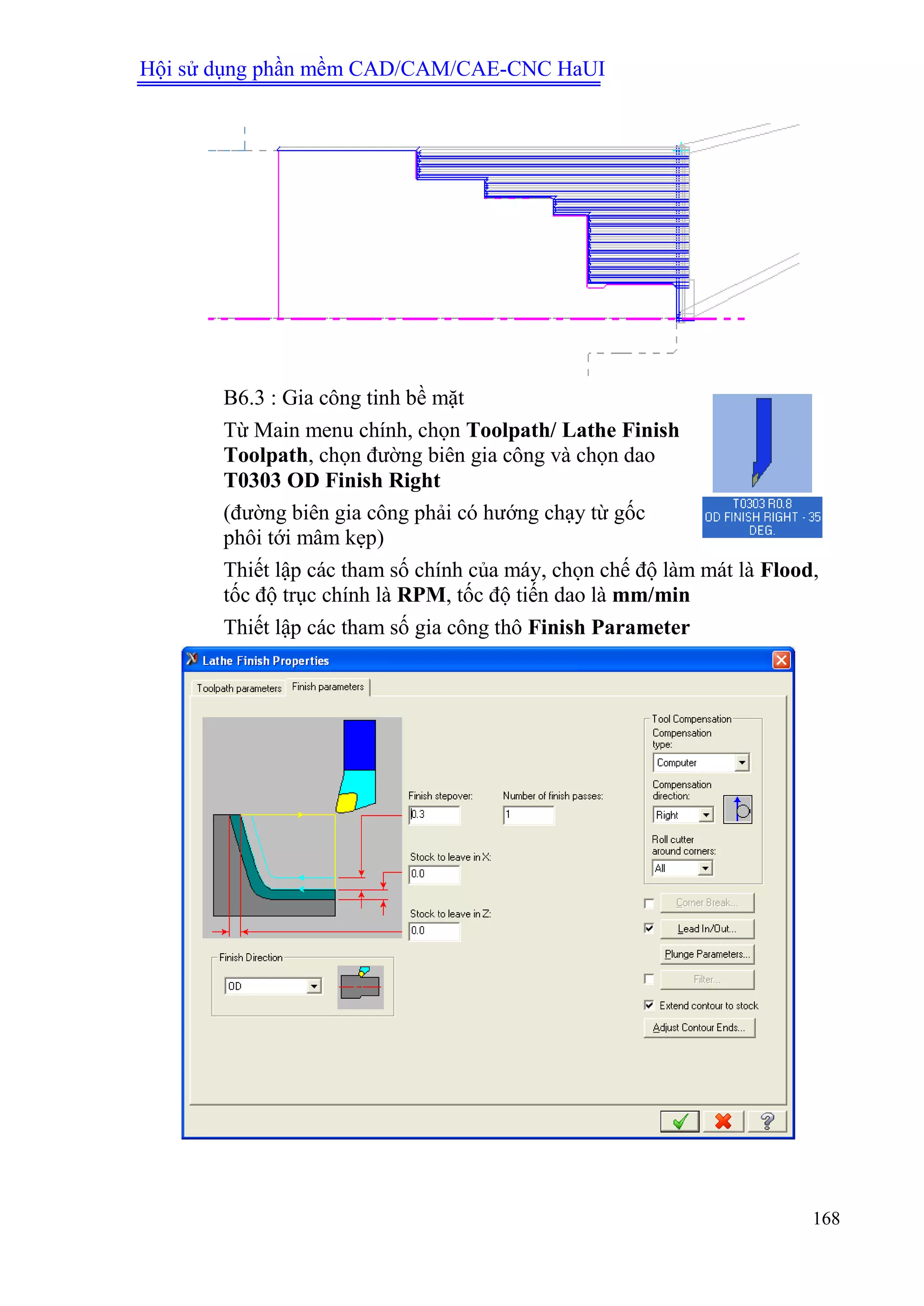 Hội sử dụng phần mềm CAD/CAM/CAE-CNC HaUI
168
B6.3 : Gia công tinh bề mặt
Từ Main menu chính, chọn Toolpath/ Lathe Finish
Toolpath, chọn đường biên gia công và chọn dao
T0303 OD Finish Right
(đường biên gia công phải có hướng chạy từ gốc
phôi tới mâm kẹp)
Thiết lập các tham số chính của máy, chọn chế độ làm mát là Flood,
tốc độ trục chính là RPM, tốc độ tiến dao là mm/min
Thiết lập các tham số gia công thô Finish Parameter
 