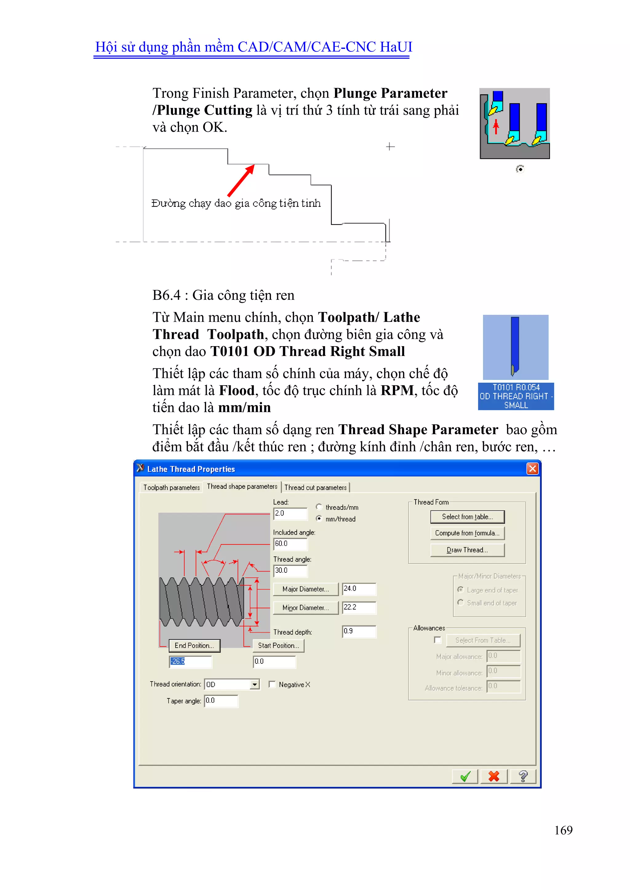 Hội sử dụng phần mềm CAD/CAM/CAE-CNC HaUI
169
Trong Finish Parameter, chọn Plunge Parameter
/Plunge Cutting là vị trí thứ 3 tính từ trái sang phải
và chọn OK.
B6.4 : Gia công tiện ren
Từ Main menu chính, chọn Toolpath/ Lathe
Thread Toolpath, chọn đường biên gia công và
chọn dao T0101 OD Thread Right Small
Thiết lập các tham số chính của máy, chọn chế độ
làm mát là Flood, tốc độ trục chính là RPM, tốc độ
tiến dao là mm/min
Thiết lập các tham số dạng ren Thread Shape Parameter bao gồm
điểm bắt đầu /kết thúc ren ; đường kính đỉnh /chân ren, bước ren, …
 
