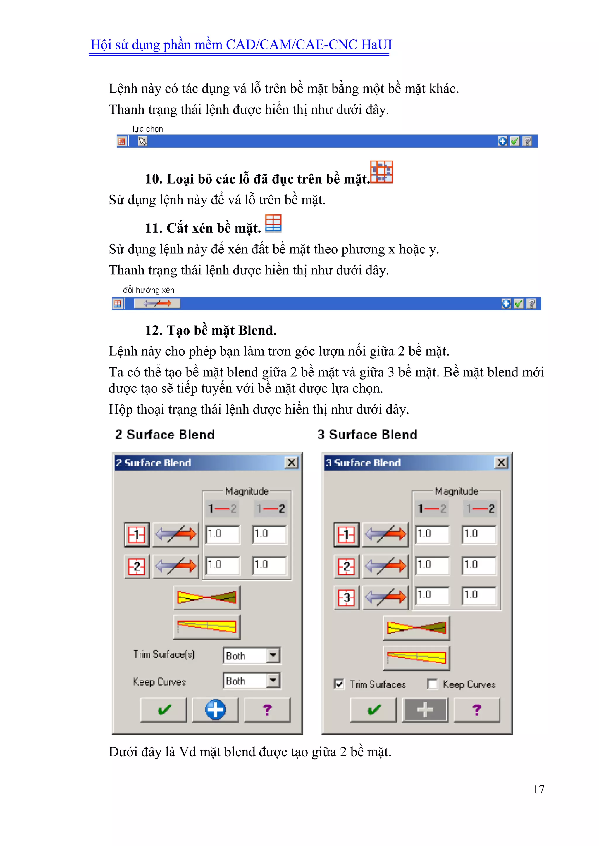 Hội sử dụng phần mềm CAD/CAM/CAE-CNC HaUI
17
Lệnh này có tác dụng vá lỗ trên bề mặt bằng một bề mặt khác.
Thanh trạng thái lệnh được hiển thị như dưới đây.
10. Loại bỏ các lỗ đã đục trên bề mặt.
Sử dụng lệnh này để vá lỗ trên bề mặt.
11. Cắt xén bề mặt.
Sử dụng lệnh này để xén đất bề mặt theo phương x hoặc y.
Thanh trạng thái lệnh được hiển thị như dưới đây.
12. Tạo bề mặt Blend.
Lệnh này cho phép bạn làm trơn góc lượn nối giữa 2 bề mặt.
Ta có thể tạo bề mặt blend giữa 2 bề mặt và giữa 3 bề mặt. Bề mặt blend mới
được tạo sẽ tiếp tuyến với bề mặt được lựa chọn.
Hộp thoại trạng thái lệnh được hiển thị như dưới đây.
Dưới đây là Vd mặt blend được tạo giữa 2 bề mặt.
 