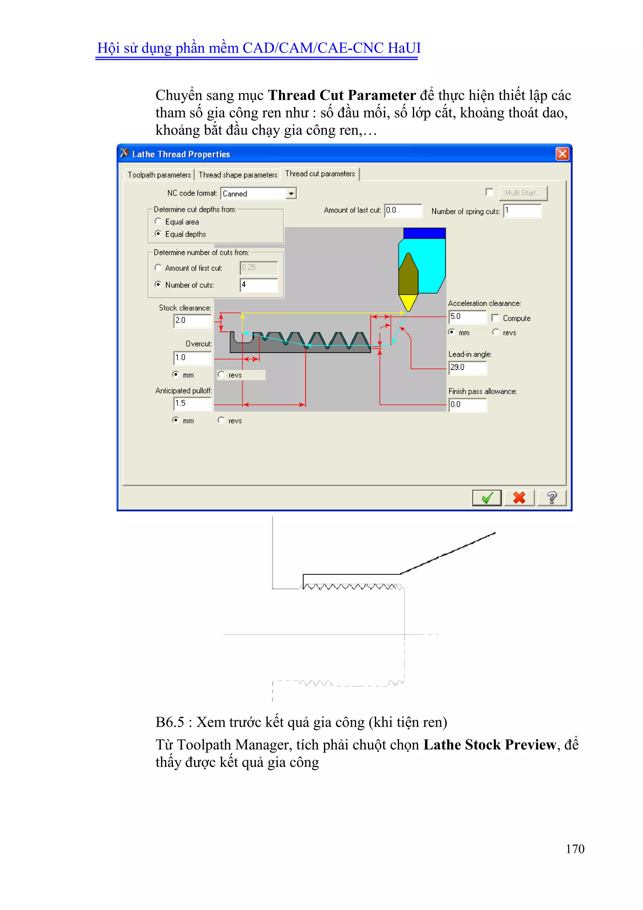 Hội sử dụng phần mềm CAD/CAM/CAE-CNC HaUI
170
Chuyển sang mục Thread Cut Parameter để thực hiện thiết lập các
tham số gia công ren như : số đầu mối, số lớp cắt, khoảng thoát dao,
khoảng bắt đầu chạy gia công ren,…
B6.5 : Xem trước kết quả gia công (khi tiện ren)
Từ Toolpath Manager, tích phải chuột chọn Lathe Stock Preview, để
thấy được kết quả gia công
 