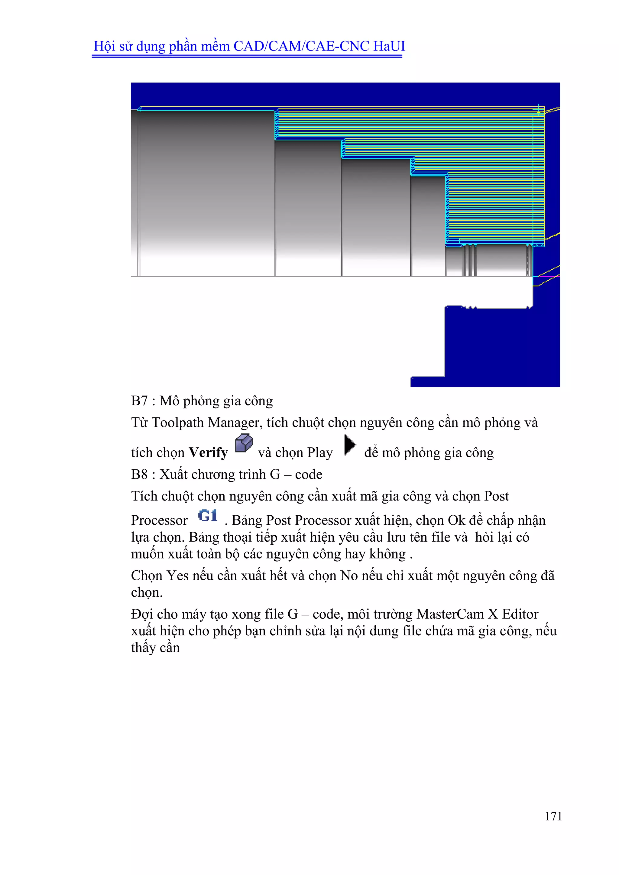 Hội sử dụng phần mềm CAD/CAM/CAE-CNC HaUI
171
B7 : Mô phỏng gia công
Từ Toolpath Manager, tích chuột chọn nguyên công cần mô phỏng và
tích chọn Verify và chọn Play để mô phỏng gia công
B8 : Xuất chương trình G – code
Tích chuột chọn nguyên công cần xuất mã gia công và chọn Post
Processor . Bảng Post Processor xuất hiện, chọn Ok để chấp nhận
lựa chọn. Bảng thoại tiếp xuất hiện yêu cầu lưu tên file và hỏi lại có
muốn xuất toàn bộ các nguyên công hay không .
Chọn Yes nếu cần xuất hết và chọn No nếu chỉ xuất một nguyên công đã
chọn.
Đợi cho máy tạo xong file G – code, môi trường MasterCam X Editor
xuất hiện cho phép bạn chỉnh sửa lại nội dung file chứa mã gia công, nếu
thấy cần
 