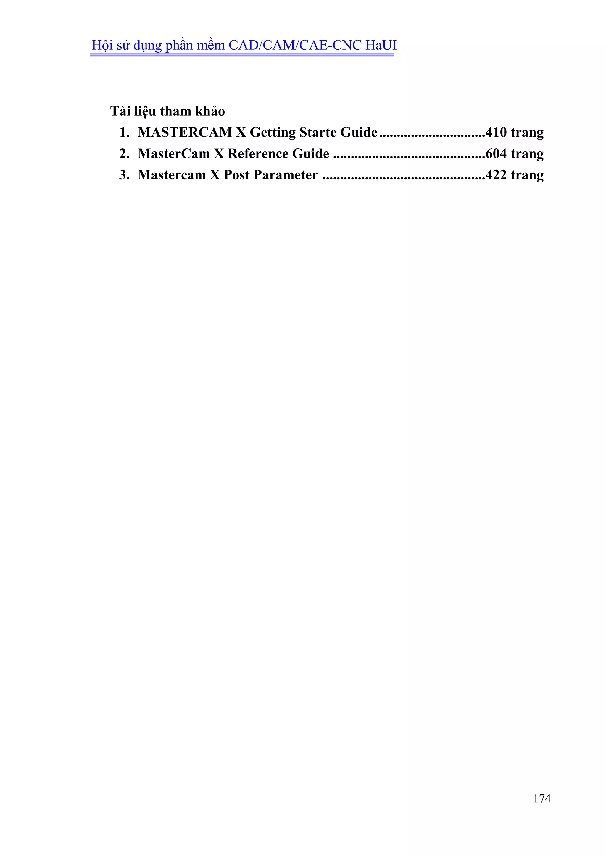 Hội sử dụng phần mềm CAD/CAM/CAE-CNC HaUI
174
Tài liệu tham khảo
1. MASTERCAM X Getting Starte Guide..............................410 trang
2. MasterCam X Reference Guide ...........................................604 trang
3. Mastercam X Post Parameter ..............................................422 trang
 