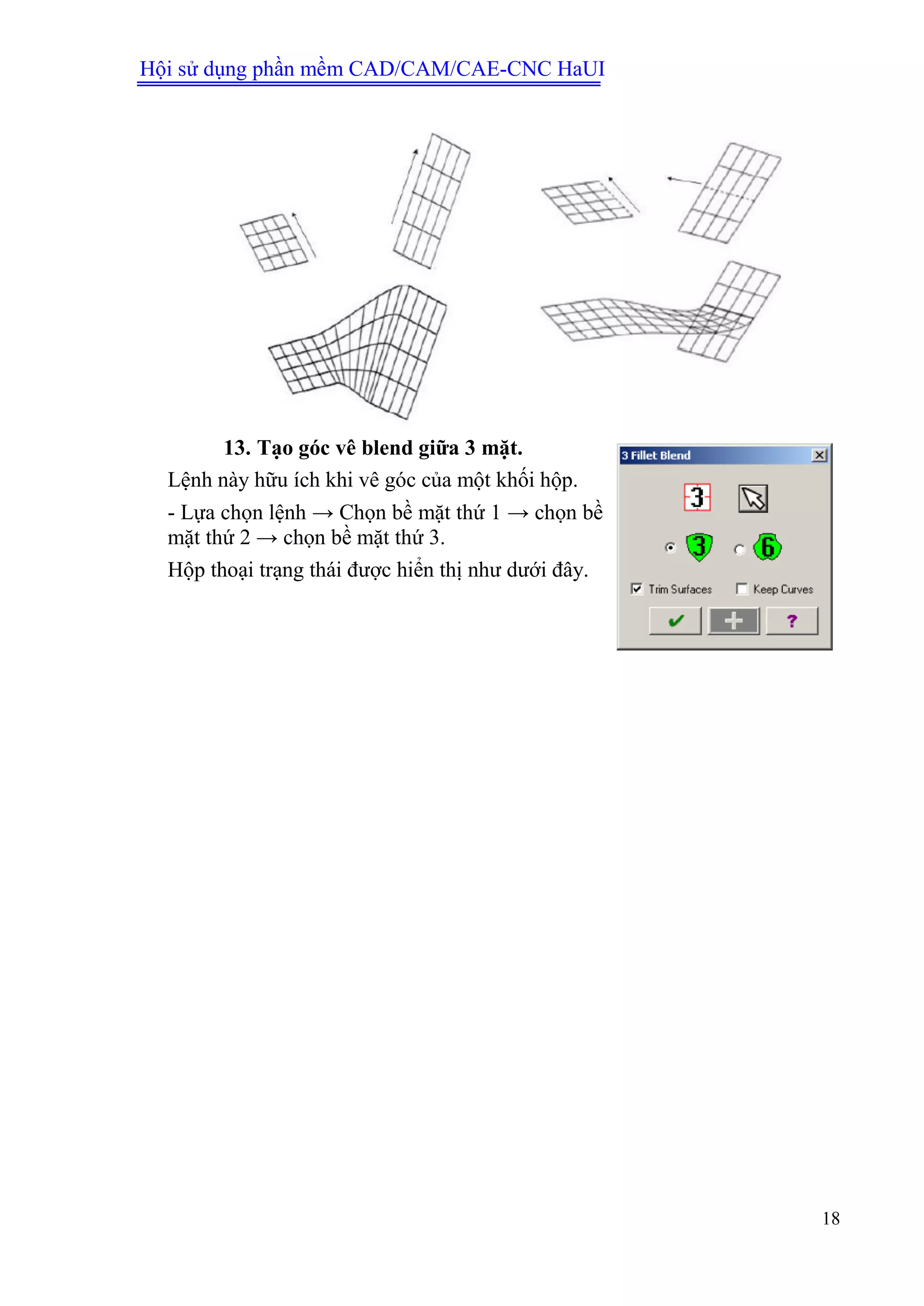Hội sử dụng phần mềm CAD/CAM/CAE-CNC HaUI
18
13. Tạo góc vê blend giữa 3 mặt.
Lệnh này hữu ích khi vê góc của một khối hộp.
- Lựa chọn lệnh → Chọn bề mặt thứ 1 → chọn bề
mặt thứ 2 → chọn bề mặt thứ 3.
Hộp thoại trạng thái được hiển thị như dưới đây.
 