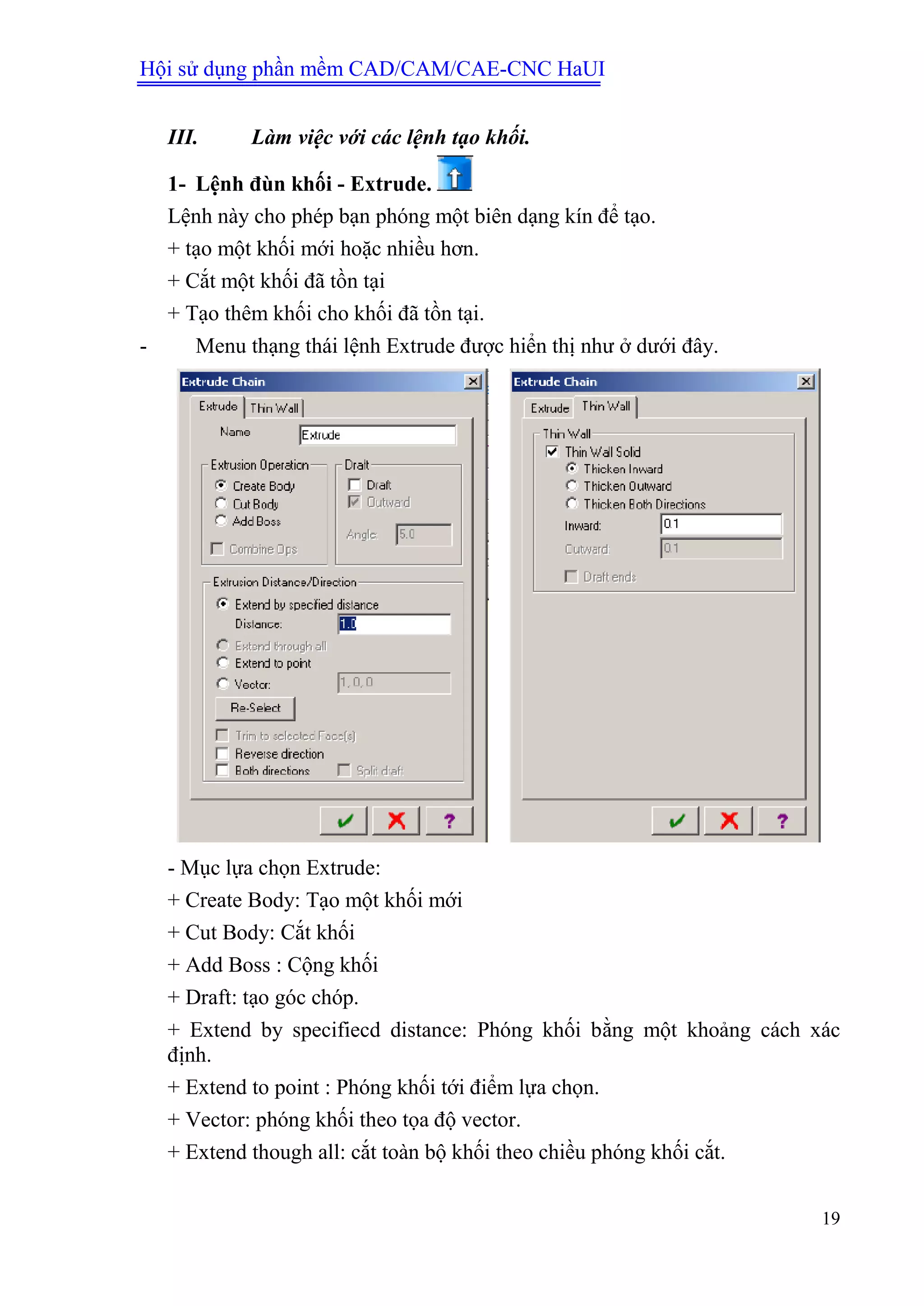 Hội sử dụng phần mềm CAD/CAM/CAE-CNC HaUI
19
III. Làm việc với các lệnh tạo khối.
1- Lệnh đùn khối - Extrude.
Lệnh này cho phép bạn phóng một biên dạng kín để tạo.
+ tạo một khối mới hoặc nhiều hơn.
+ Cắt một khối đã tồn tại
+ Tạo thêm khối cho khối đã tồn tại.
- Menu thạng thái lệnh Extrude được hiển thị như ở dưới đây.
- Mục lựa chọn Extrude:
+ Create Body: Tạo một khối mới
+ Cut Body: Cắt khối
+ Add Boss : Cộng khối
+ Draft: tạo góc chóp.
+ Extend by specifiecd distance: Phóng khối bằng một khoảng cách xác
định.
+ Extend to point : Phóng khối tới điểm lựa chọn.
+ Vector: phóng khối theo tọa độ vector.
+ Extend though all: cắt toàn bộ khối theo chiều phóng khối cắt.
 
