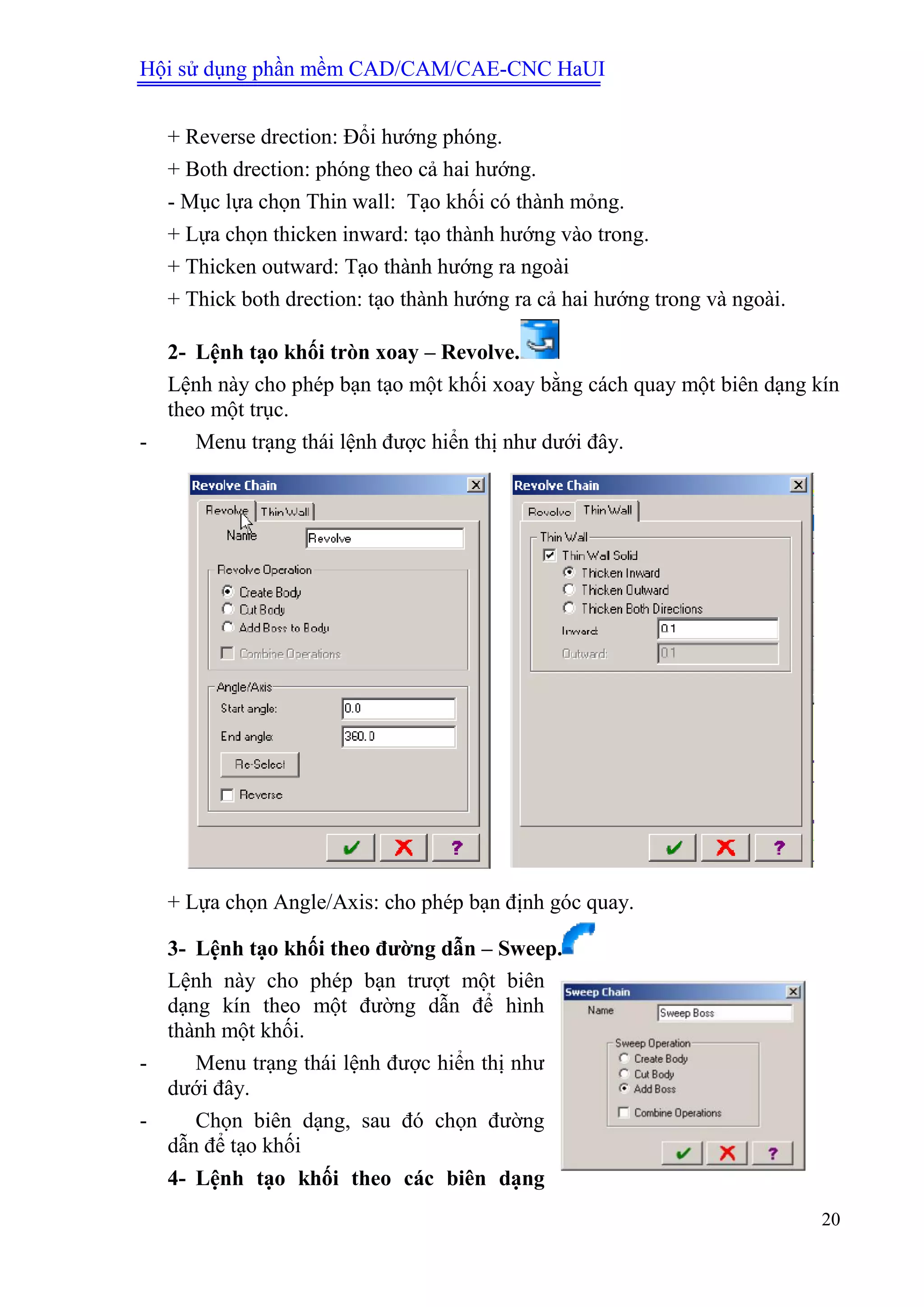 Hội sử dụng phần mềm CAD/CAM/CAE-CNC HaUI
20
+ Reverse drection: Đổi hướng phóng.
+ Both drection: phóng theo cả hai hướng.
- Mục lựa chọn Thin wall: Tạo khối có thành mỏng.
+ Lựa chọn thicken inward: tạo thành hướng vào trong.
+ Thicken outward: Tạo thành hướng ra ngoài
+ Thick both drection: tạo thành hướng ra cả hai hướng trong và ngoài.
2- Lệnh tạo khối tròn xoay – Revolve.
Lệnh này cho phép bạn tạo một khối xoay bằng cách quay một biên dạng kín
theo một trục.
- Menu trạng thái lệnh được hiển thị như dưới đây.
+ Lựa chọn Angle/Axis: cho phép bạn định góc quay.
3- Lệnh tạo khối theo đƣờng dẫn – Sweep.
Lệnh này cho phép bạn trượt một biên
dạng kín theo một đường dẫn để hình
thành một khối.
- Menu trạng thái lệnh được hiển thị như
dưới đây.
- Chọn biên dạng, sau đó chọn đường
dẫn để tạo khối
4- Lệnh tạo khối theo các biên dạng
 