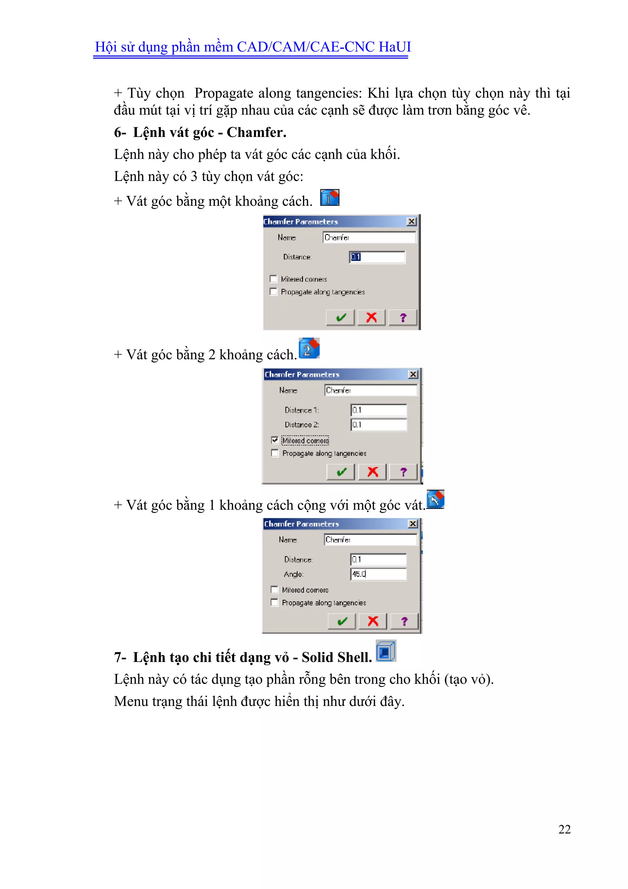 Hội sử dụng phần mềm CAD/CAM/CAE-CNC HaUI
22
+ Tùy chọn Propagate along tangencies: Khi lựa chọn tùy chọn này thì tại
đầu mút tại vị trí gặp nhau của các cạnh sẽ được làm trơn bằng góc vê.
6- Lệnh vát góc - Chamfer.
Lệnh này cho phép ta vát góc các cạnh của khối.
Lệnh này có 3 tùy chọn vát góc:
+ Vát góc bằng một khoảng cách.
+ Vát góc bằng 2 khoảng cách.
+ Vát góc bằng 1 khoảng cách cộng với một góc vát.
7- Lệnh tạo chi tiết dạng vỏ - Solid Shell.
Lệnh này có tác dụng tạo phần rỗng bên trong cho khối (tạo vỏ).
Menu trạng thái lệnh được hiển thị như dưới đây.
 