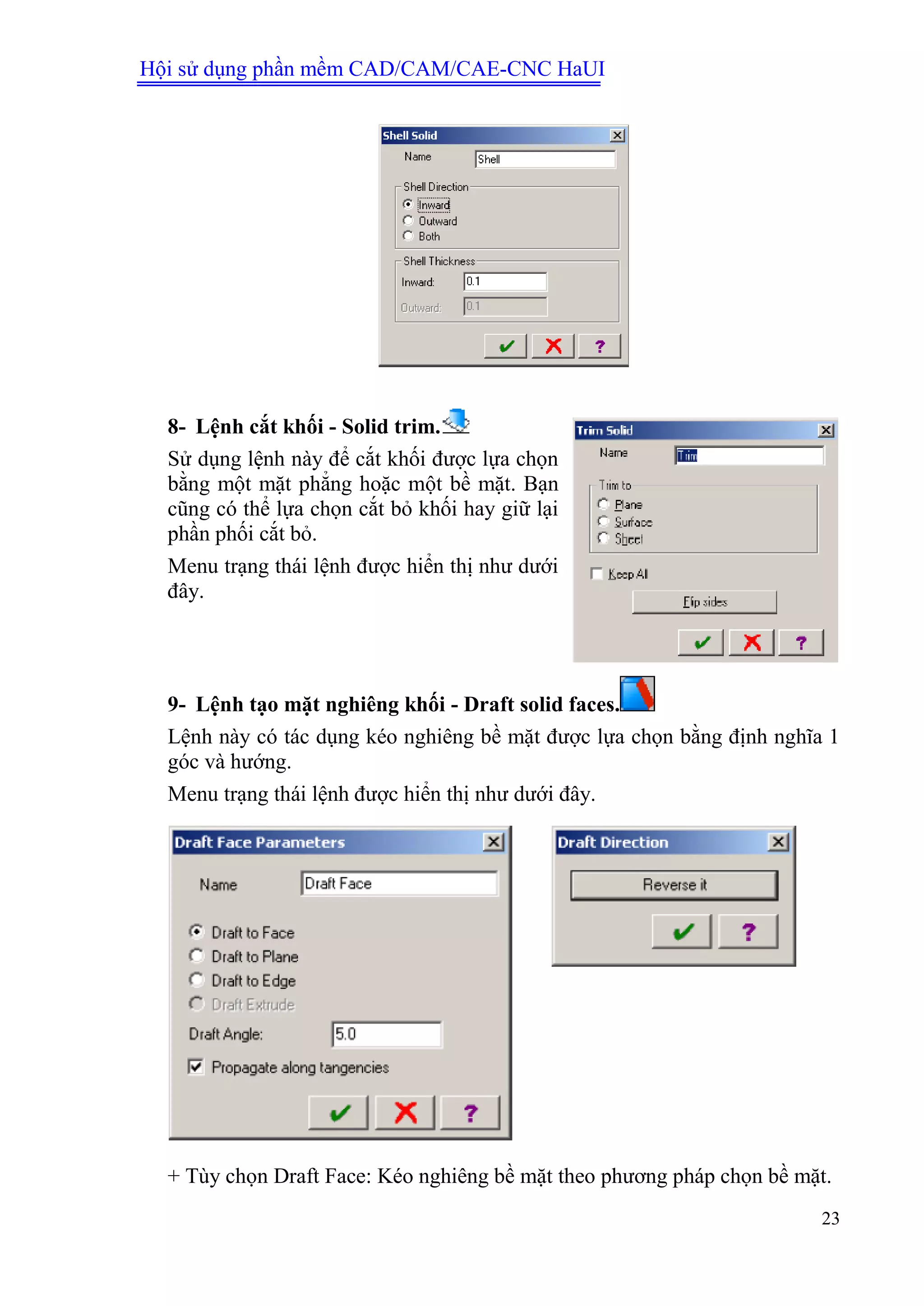 Hội sử dụng phần mềm CAD/CAM/CAE-CNC HaUI
23
8- Lệnh cắt khối - Solid trim.
Sử dụng lệnh này để cắt khối được lựa chọn
bằng một mặt phẳng hoặc một bề mặt. Bạn
cũng có thể lựa chọn cắt bỏ khối hay giữ lại
phần phối cắt bỏ.
Menu trạng thái lệnh được hiển thị như dưới
đây.
9- Lệnh tạo mặt nghiêng khối - Draft solid faces.
Lệnh này có tác dụng kéo nghiêng bề mặt được lựa chọn bằng định nghĩa 1
góc và hướng.
Menu trạng thái lệnh được hiển thị như dưới đây.
+ Tùy chọn Draft Face: Kéo nghiêng bề mặt theo phương pháp chọn bề mặt.
 