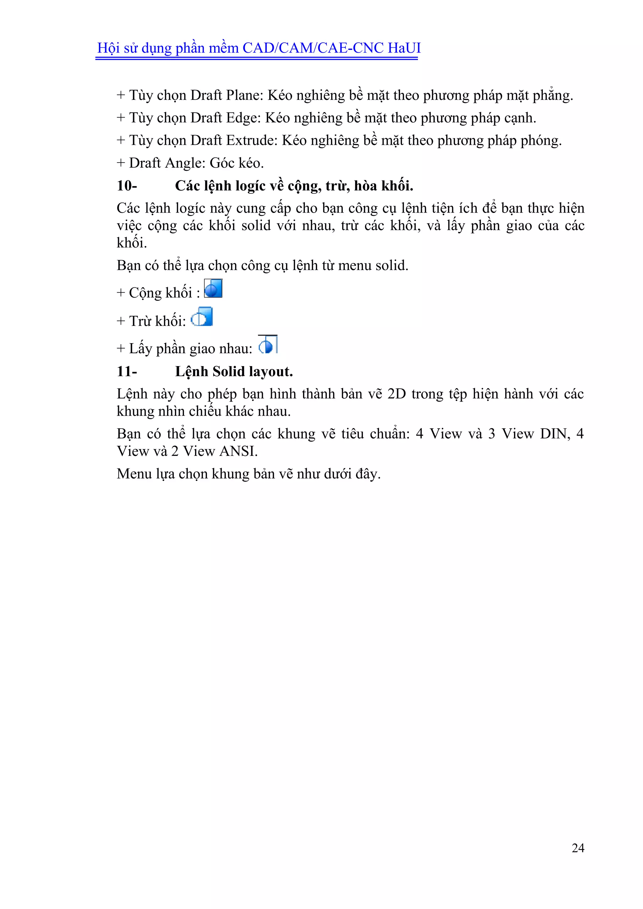 Hội sử dụng phần mềm CAD/CAM/CAE-CNC HaUI
24
+ Tùy chọn Draft Plane: Kéo nghiêng bề mặt theo phương pháp mặt phẳng.
+ Tùy chọn Draft Edge: Kéo nghiêng bề mặt theo phương pháp cạnh.
+ Tùy chọn Draft Extrude: Kéo nghiêng bề mặt theo phương pháp phóng.
+ Draft Angle: Góc kéo.
10- Các lệnh logíc về cộng, trừ, hòa khối.
Các lệnh logíc này cung cấp cho bạn công cụ lệnh tiện ích để bạn thực hiện
việc cộng các khối solid với nhau, trừ các khối, và lấy phần giao của các
khối.
Bạn có thể lựa chọn công cụ lệnh từ menu solid.
+ Cộng khối :
+ Trừ khối:
+ Lấy phần giao nhau:
11- Lệnh Solid layout.
Lệnh này cho phép bạn hình thành bản vẽ 2D trong tệp hiện hành với các
khung nhìn chiếu khác nhau.
Bạn có thể lựa chọn các khung vẽ tiêu chuẩn: 4 View và 3 View DIN, 4
View và 2 View ANSI.
Menu lựa chọn khung bản vẽ như dưới đây.
 