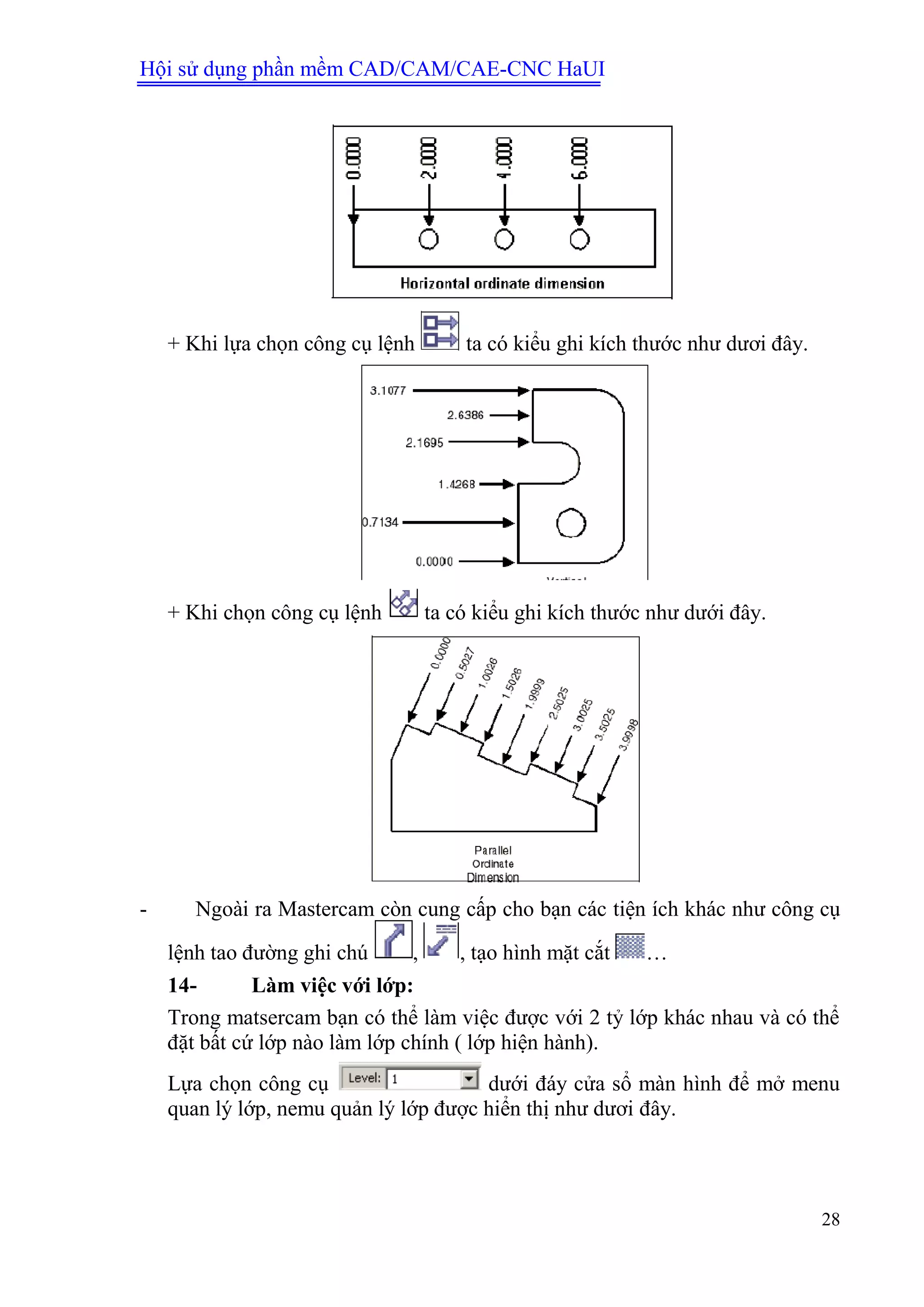 Hội sử dụng phần mềm CAD/CAM/CAE-CNC HaUI
28
+ Khi lựa chọn công cụ lệnh ta có kiểu ghi kích thước như dươi đây.
+ Khi chọn công cụ lệnh ta có kiểu ghi kích thước như dưới đây.
- Ngoài ra Mastercam còn cung cấp cho bạn các tiện ích khác như công cụ
lệnh tao đường ghi chú , , tạo hình mặt cắt …
14- Làm việc với lớp:
Trong matsercam bạn có thể làm việc được với 2 tỷ lớp khác nhau và có thể
đặt bất cứ lớp nào làm lớp chính ( lớp hiện hành).
Lựa chọn công cụ dưới đáy cửa sổ màn hình để mở menu
quan lý lớp, nemu quản lý lớp được hiển thị như dươi đây.
 