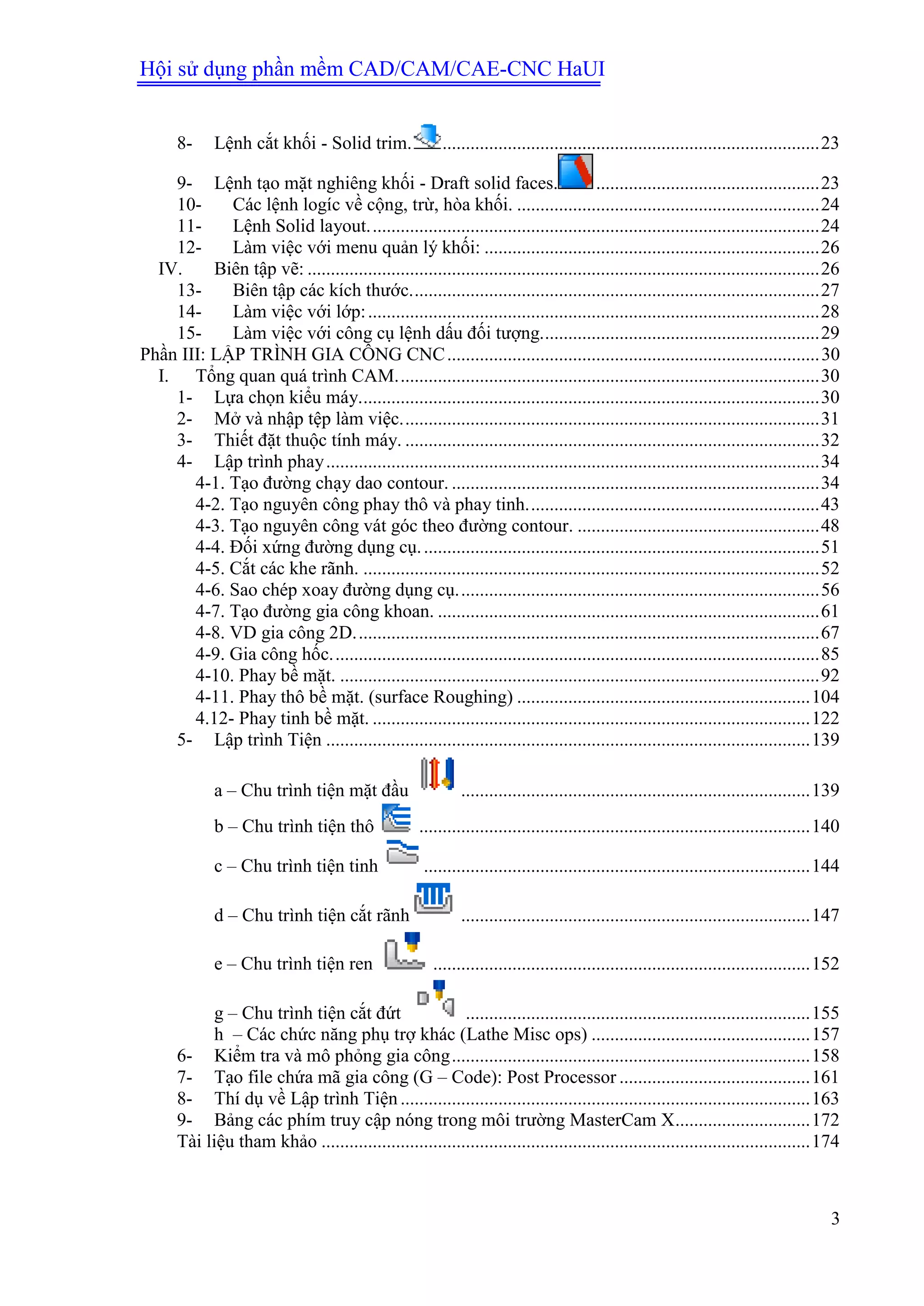 Hội sử dụng phần mềm CAD/CAM/CAE-CNC HaUI
3
8- Lệnh cắt khối - Solid trim. .................................................................................23
9- Lệnh tạo mặt nghiêng khối - Draft solid faces. ................................................23
10- Các lệnh logíc về cộng, trừ, hòa khối. .................................................................24
11- Lệnh Solid layout.................................................................................................24
12- Làm việc với menu quản lý khối: ........................................................................26
IV. Biên tập vẽ: ..............................................................................................................26
13- Biên tập các kích thước........................................................................................27
14- Làm việc với lớp:.................................................................................................28
15- Làm việc với công cụ lệnh dấu đối tượng............................................................29
Phần III: LẬP TRÌNH GIA CÔNG CNC................................................................................30
I. Tổng quan quá trình CAM...........................................................................................30
1- Lựa chọn kiểu máy...................................................................................................30
2- Mở và nhập tệp làm việc..........................................................................................31
3- Thiết đặt thuộc tính máy. .........................................................................................32
4- Lập trình phay..........................................................................................................34
4-1. Tạo đường chạy dao contour. ...............................................................................34
4-2. Tạo nguyên công phay thô và phay tinh...............................................................43
4-3. Tạo nguyên công vát góc theo đường contour. ....................................................48
4-4. Đối xứng đường dụng cụ......................................................................................51
4-5. Cắt các khe rãnh. ..................................................................................................52
4-6. Sao chép xoay đường dụng cụ..............................................................................56
4-7. Tạo đường gia công khoan. ..................................................................................61
4-8. VD gia công 2D....................................................................................................67
4-9. Gia công hốc.........................................................................................................85
4-10. Phay bề mặt. .......................................................................................................92
4-11. Phay thô bề mặt. (surface Roughing) ...............................................................104
4.12- Phay tinh bề mặt. ..............................................................................................122
5- Lập trình Tiện ........................................................................................................139
a – Chu trình tiện mặt đầu ...........................................................................139
b – Chu trình tiện thô ....................................................................................140
c – Chu trình tiện tinh ...................................................................................144
d – Chu trình tiện cắt rãnh ...........................................................................147
e – Chu trình tiện ren .................................................................................152
g – Chu trình tiện cắt đứt ..........................................................................155
h – Các chức năng phụ trợ khác (Lathe Misc ops) ...............................................157
6- Kiểm tra và mô phỏng gia công.............................................................................158
7- Tạo file chứa mã gia công (G – Code): Post Processor .........................................161
8- Thí dụ về Lập trình Tiện ........................................................................................163
9- Bảng các phím truy cập nóng trong môi trường MasterCam X.............................172
Tài liệu tham khảo .........................................................................................................174
 
