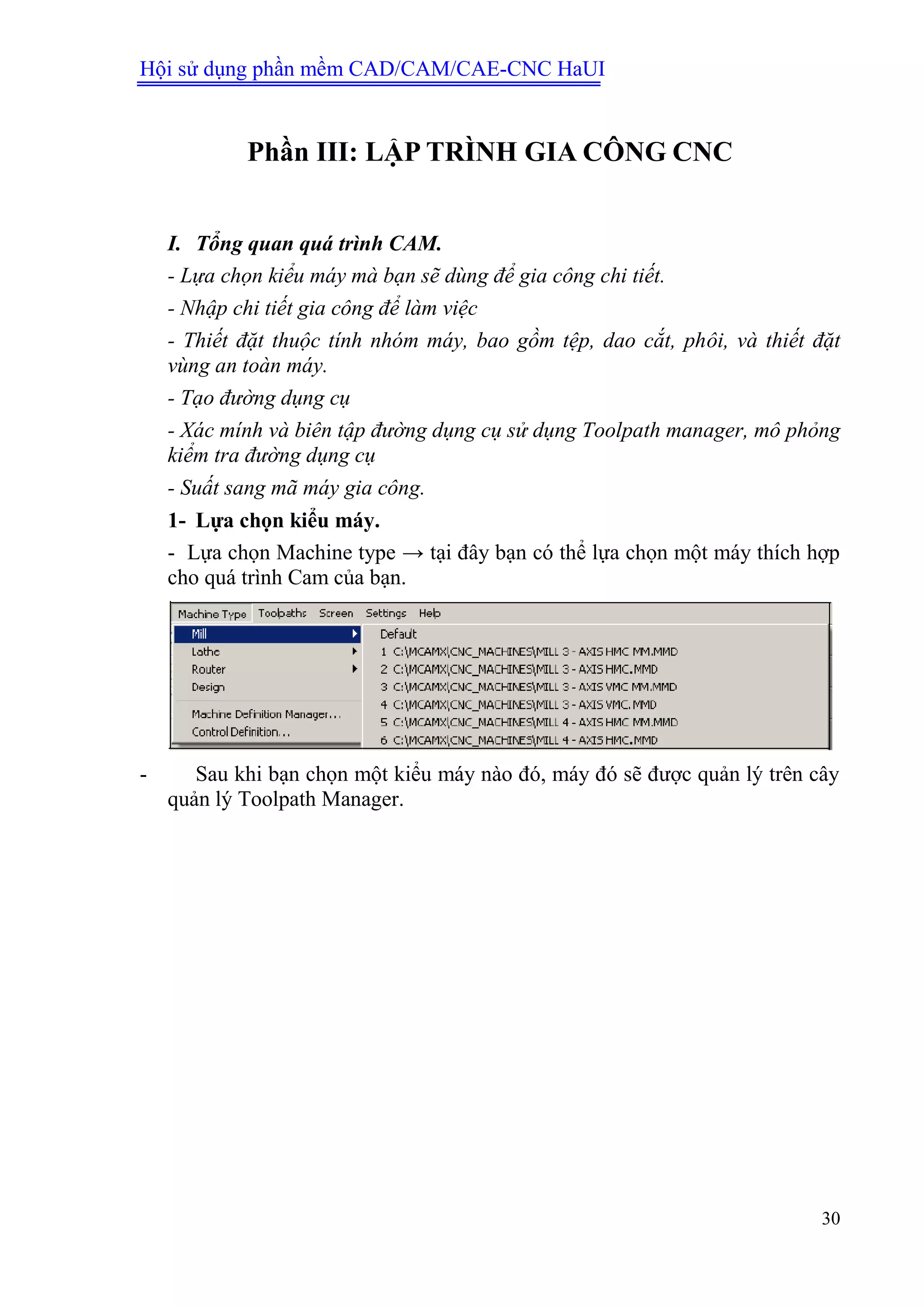 Hội sử dụng phần mềm CAD/CAM/CAE-CNC HaUI
30
Phần III: LẬP TRÌNH GIA CÔNG CNC
I. Tổng quan quá trình CAM.
- Lựa chọn kiểu máy mà bạn sẽ dùng để gia công chi tiết.
- Nhập chi tiết gia công để làm việc
- Thiết đặt thuộc tính nhóm máy, bao gồm tệp, dao cắt, phôi, và thiết đặt
vùng an toàn máy.
- Tạo đường dụng cụ
- Xác mính và biên tập đường dụng cụ sử dụng Toolpath manager, mô phỏng
kiểm tra đường dụng cụ
- Suất sang mã máy gia công.
1- Lựa chọn kiểu máy.
- Lựa chọn Machine type → tại đây bạn có thể lựa chọn một máy thích hợp
cho quá trình Cam của bạn.
- Sau khi bạn chọn một kiểu máy nào đó, máy đó sẽ được quản lý trên cây
quản lý Toolpath Manager.
 