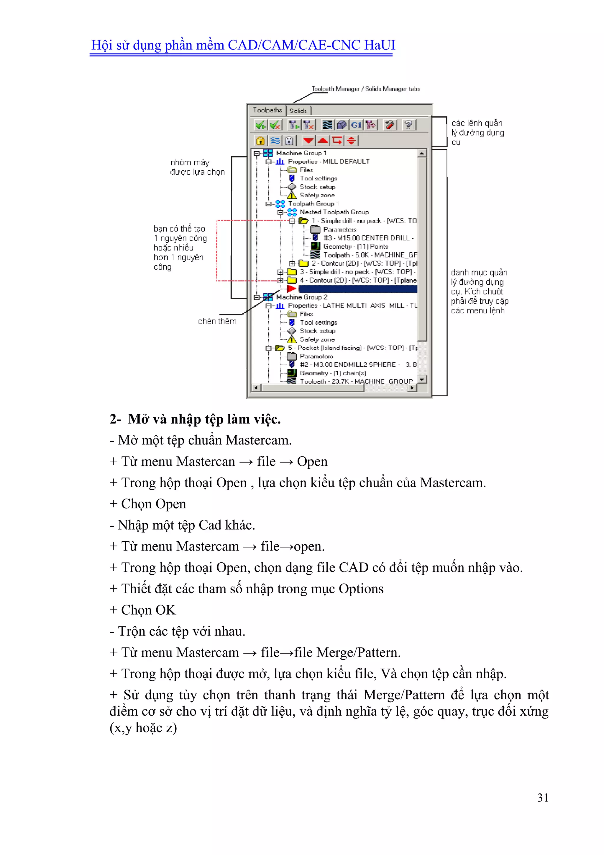 Hội sử dụng phần mềm CAD/CAM/CAE-CNC HaUI
31
2- Mở và nhập tệp làm việc.
- Mở một tệp chuẩn Mastercam.
+ Từ menu Mastercan → file → Open
+ Trong hộp thoại Open , lựa chọn kiểu tệp chuẩn của Mastercam.
+ Chọn Open
- Nhập một tệp Cad khác.
+ Từ menu Mastercam → file→open.
+ Trong hộp thoại Open, chọn dạng file CAD có đổi tệp muốn nhập vào.
+ Thiết đặt các tham số nhập trong mục Options
+ Chọn OK
- Trộn các tệp với nhau.
+ Từ menu Mastercam → file→file Merge/Pattern.
+ Trong hộp thoại được mở, lựa chọn kiểu file, Và chọn tệp cần nhập.
+ Sử dụng tùy chọn trên thanh trạng thái Merge/Pattern để lựa chọn một
điểm cơ sở cho vị trí đặt dữ liệu, và định nghĩa tỷ lệ, góc quay, trục đối xứng
(x,y hoặc z)
 