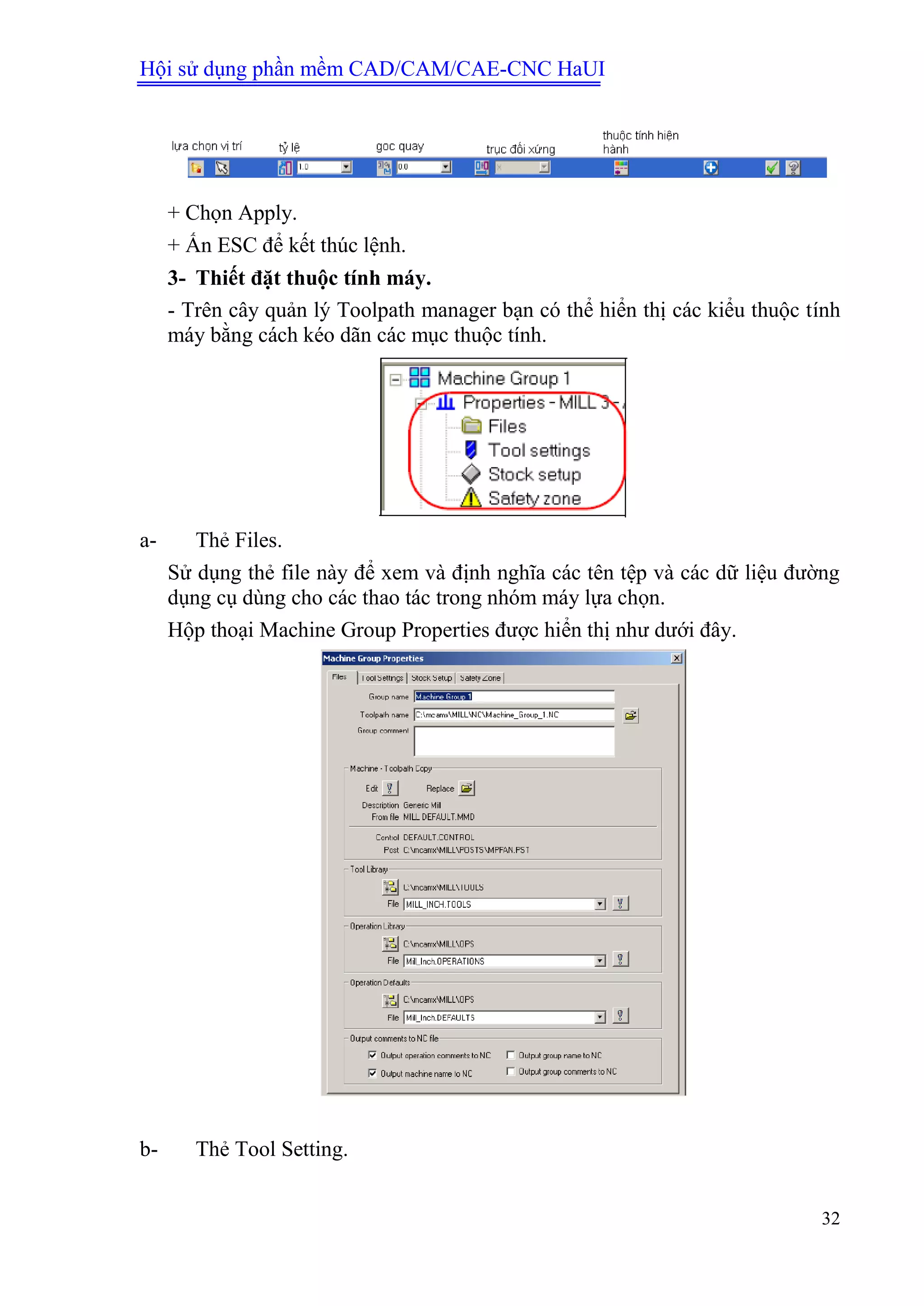 Hội sử dụng phần mềm CAD/CAM/CAE-CNC HaUI
32
+ Chọn Apply.
+ Ấn ESC để kết thúc lệnh.
3- Thiết đặt thuộc tính máy.
- Trên cây quản lý Toolpath manager bạn có thể hiển thị các kiểu thuộc tính
máy bằng cách kéo dãn các mục thuộc tính.
a- Thẻ Files.
Sử dụng thẻ file này để xem và định nghĩa các tên tệp và các dữ liệu đường
dụng cụ dùng cho các thao tác trong nhóm máy lựa chọn.
Hộp thoại Machine Group Properties được hiển thị như dưới đây.
b- Thẻ Tool Setting.
 