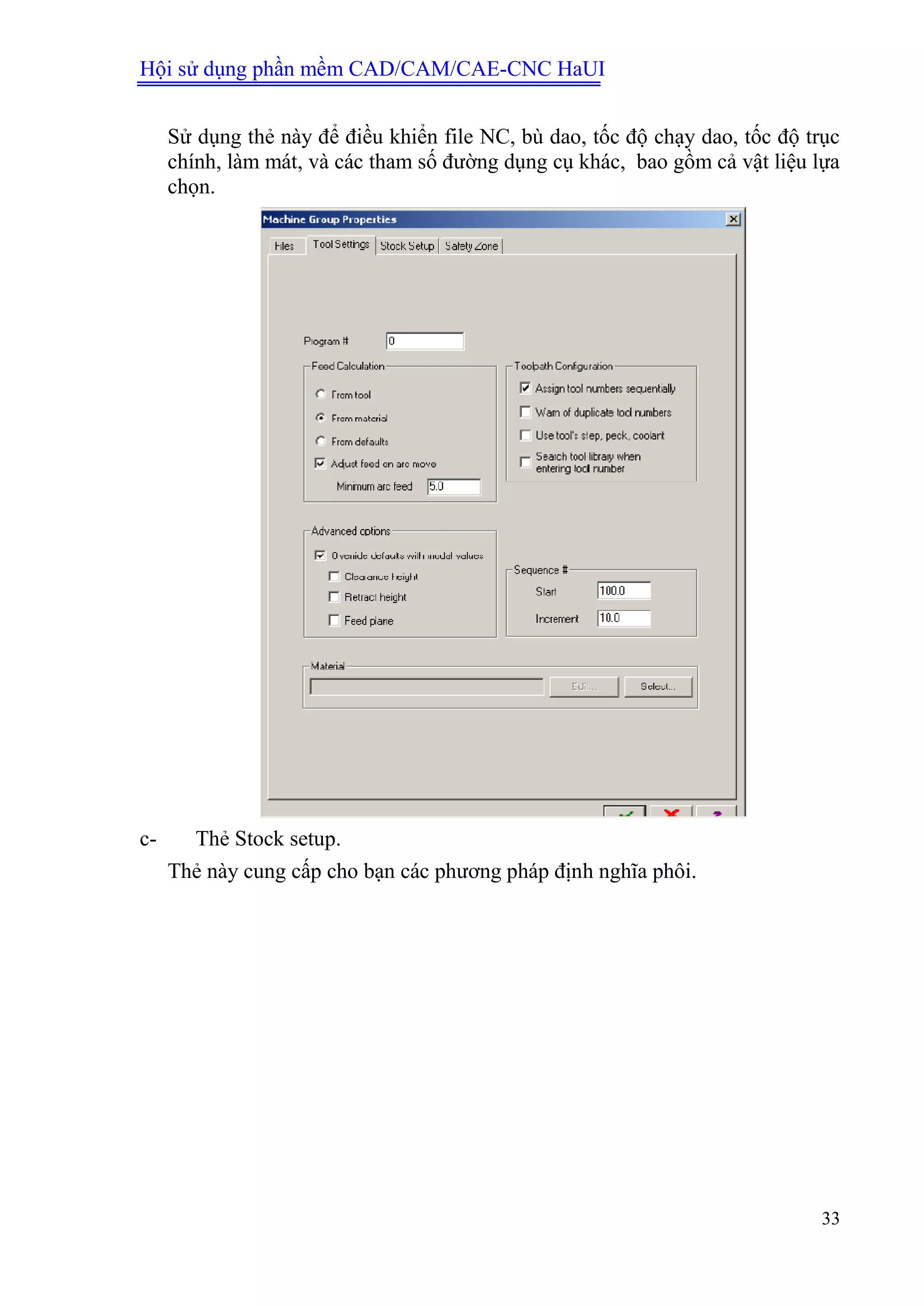 Hội sử dụng phần mềm CAD/CAM/CAE-CNC HaUI
33
Sử dụng thẻ này để điều khiển file NC, bù dao, tốc độ chạy dao, tốc độ trục
chính, làm mát, và các tham số đường dụng cụ khác, bao gồm cả vật liệu lựa
chọn.
c- Thẻ Stock setup.
Thẻ này cung cấp cho bạn các phương pháp định nghĩa phôi.
 