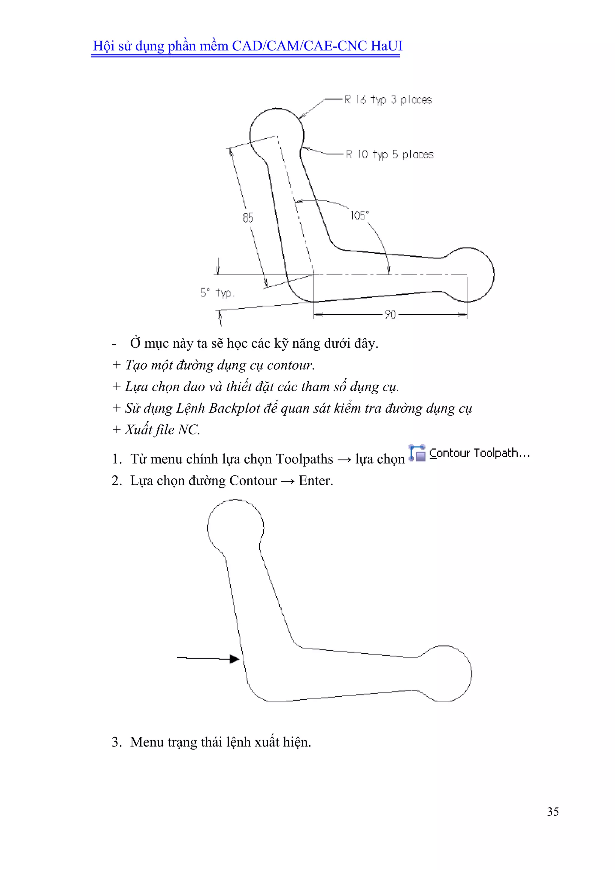 Hội sử dụng phần mềm CAD/CAM/CAE-CNC HaUI
35
- Ở mục này ta sẽ học các kỹ năng dưới đây.
+ Tạo một đường dụng cụ contour.
+ Lựa chọn dao và thiết đặt các tham số dụng cụ.
+ Sử dụng Lệnh Backplot để quan sát kiểm tra đường dụng cụ
+ Xuất file NC.
1. Từ menu chính lựa chọn Toolpaths → lựa chọn
2. Lựa chọn đường Contour → Enter.
3. Menu trạng thái lệnh xuất hiện.
 