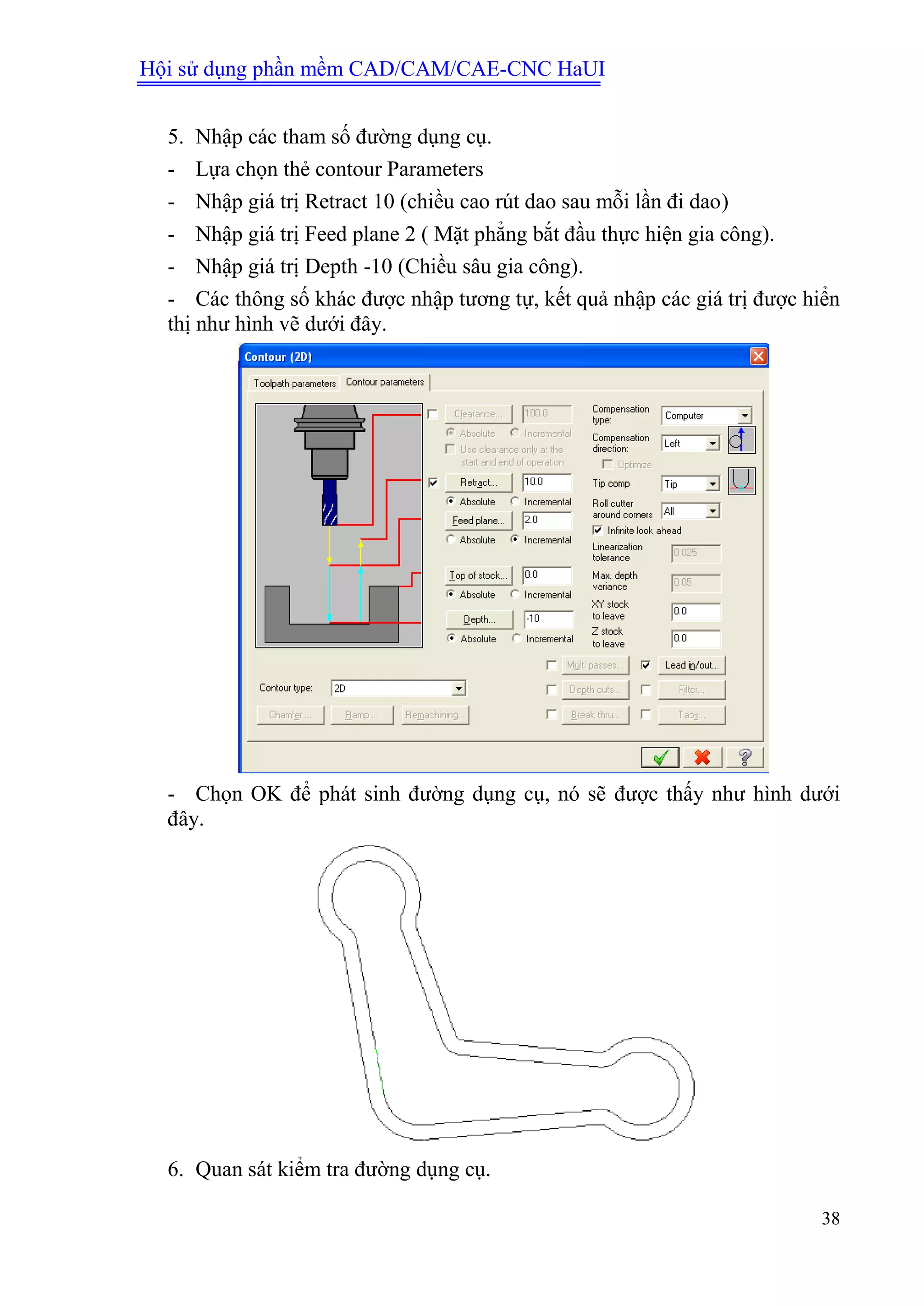 Hội sử dụng phần mềm CAD/CAM/CAE-CNC HaUI
38
5. Nhập các tham số đường dụng cụ.
- Lựa chọn thẻ contour Parameters
- Nhập giá trị Retract 10 (chiều cao rút dao sau mỗi lần đi dao)
- Nhập giá trị Feed plane 2 ( Mặt phẳng bắt đầu thực hiện gia công).
- Nhập giá trị Depth -10 (Chiều sâu gia công).
- Các thông số khác được nhập tương tự, kết quả nhập các giá trị được hiển
thị như hình vẽ dưới đây.
- Chọn OK để phát sinh đường dụng cụ, nó sẽ được thấy như hình dưới
đây.
6. Quan sát kiểm tra đường dụng cụ.
 
