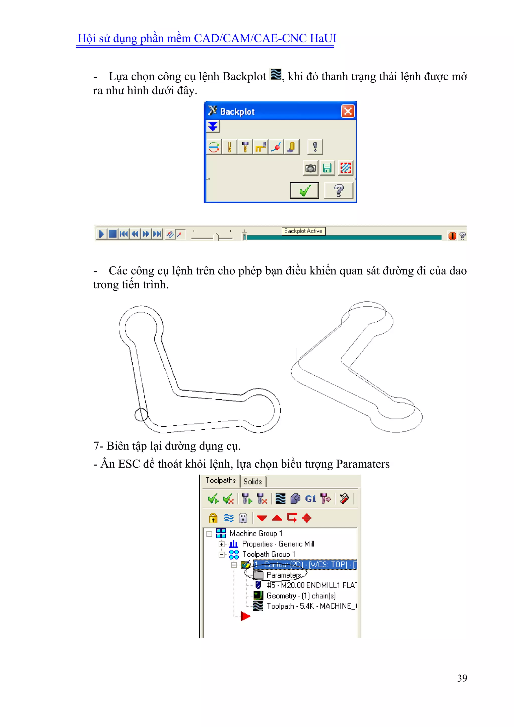 Hội sử dụng phần mềm CAD/CAM/CAE-CNC HaUI
39
- Lựa chọn công cụ lệnh Backplot , khi đó thanh trạng thái lệnh được mở
ra như hình dưới đây.
- Các công cụ lệnh trên cho phép bạn điều khiển quan sát đường đi của dao
trong tiến trình.
7- Biên tập lại đường dụng cụ.
- Ấn ESC để thoát khỏi lệnh, lựa chọn biểu tượng Paramaters
 