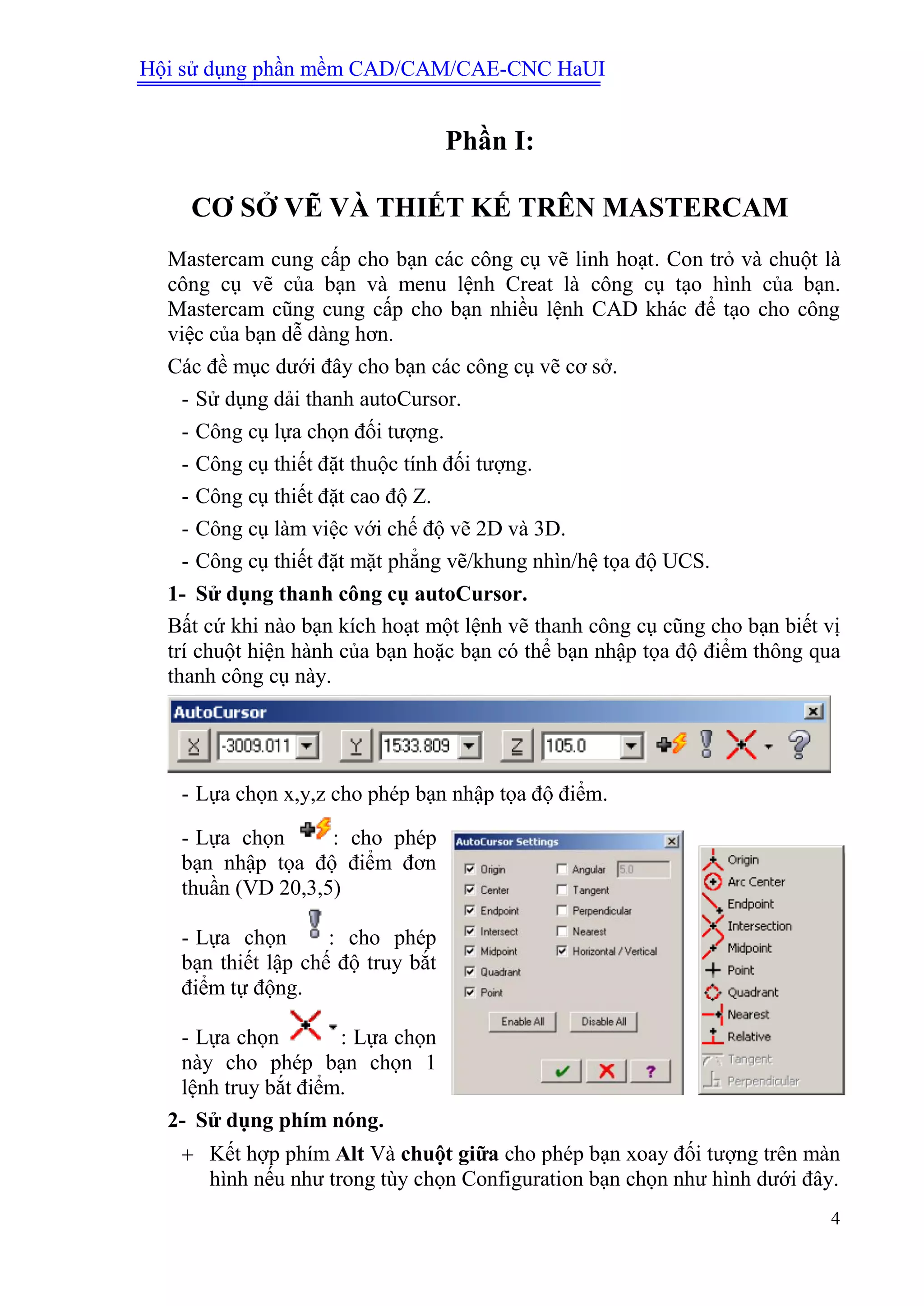 Hội sử dụng phần mềm CAD/CAM/CAE-CNC HaUI
4
Phần I:
CƠ SỞ VẼ VÀ THIẾT KẾ TRÊN MASTERCAM
Mastercam cung cấp cho bạn các công cụ vẽ linh hoạt. Con trỏ và chuột là
công cụ vẽ của bạn và menu lệnh Creat là công cụ tạo hình của bạn.
Mastercam cũng cung cấp cho bạn nhiều lệnh CAD khác để tạo cho công
việc của bạn dễ dàng hơn.
Các đề mục dưới đây cho bạn các công cụ vẽ cơ sở.
- Sử dụng dải thanh autoCursor.
- Công cụ lựa chọn đối tượng.
- Công cụ thiết đặt thuộc tính đối tượng.
- Công cụ thiết đặt cao độ Z.
- Công cụ làm việc với chế độ vẽ 2D và 3D.
- Công cụ thiết đặt mặt phẳng vẽ/khung nhìn/hệ tọa độ UCS.
1- Sử dụng thanh công cụ autoCursor.
Bất cứ khi nào bạn kích hoạt một lệnh vẽ thanh công cụ cũng cho bạn biết vị
trí chuột hiện hành của bạn hoặc bạn có thể bạn nhập tọa độ điểm thông qua
thanh công cụ này.
- Lựa chọn x,y,z cho phép bạn nhập tọa độ điểm.
- Lựa chọn : cho phép
bạn nhập tọa độ điểm đơn
thuần (VD 20,3,5)
- Lựa chọn : cho phép
bạn thiết lập chế độ truy bắt
điểm tự động.
- Lựa chọn : Lựa chọn
này cho phép bạn chọn 1
lệnh truy bắt điểm.
2- Sử dụng phím nóng.
 Kết hợp phím Alt Và chuột giữa cho phép bạn xoay đối tượng trên màn
hình nếu như trong tùy chọn Configuration bạn chọn như hình dưới đây.
 