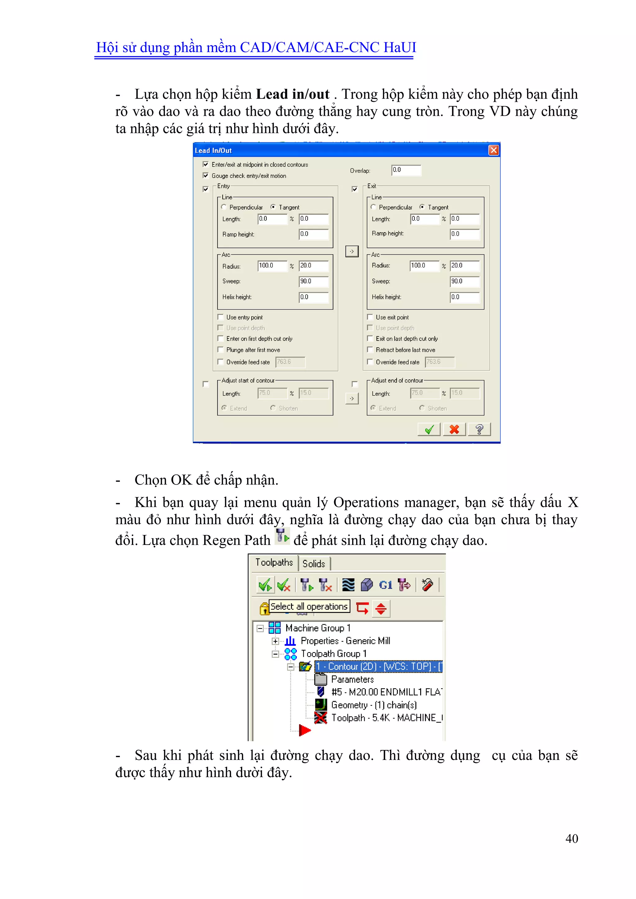 Hội sử dụng phần mềm CAD/CAM/CAE-CNC HaUI
40
- Lựa chọn hộp kiểm Lead in/out . Trong hộp kiểm này cho phép bạn định
rõ vào dao và ra dao theo đường thẳng hay cung tròn. Trong VD này chúng
ta nhập các giá trị như hình dưới đây.
- Chọn OK để chấp nhận.
- Khi bạn quay lại menu quản lý Operations manager, bạn sẽ thấy dấu X
màu đỏ như hình dưới đây, nghĩa là đường chạy dao của bạn chưa bị thay
đổi. Lựa chọn Regen Path để phát sinh lại đường chạy dao.
- Sau khi phát sinh lại đường chạy dao. Thì đường dụng cụ của bạn sẽ
được thấy như hình dười đây.
 