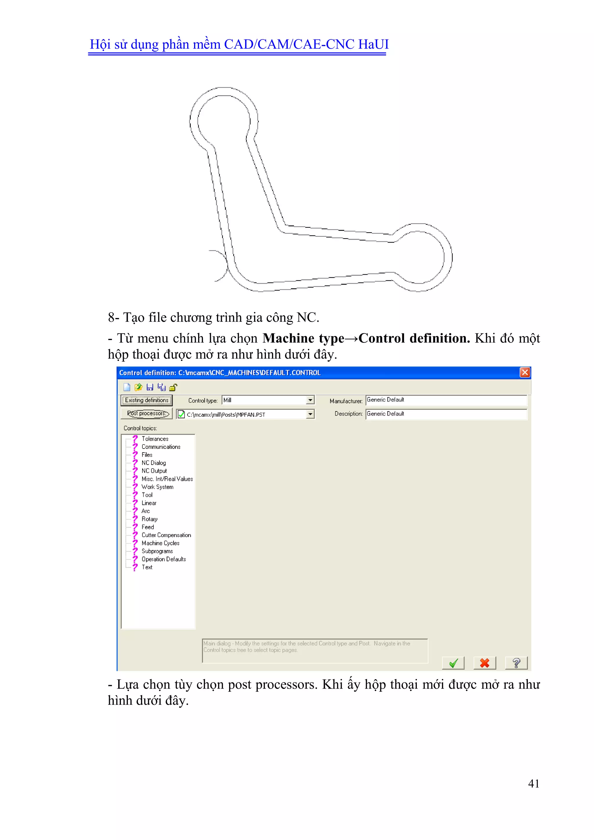 Hội sử dụng phần mềm CAD/CAM/CAE-CNC HaUI
41
8- Tạo file chương trình gia công NC.
- Từ menu chính lựa chọn Machine type→Control definition. Khi đó một
hộp thoại được mở ra như hình dưới đây.
- Lựa chọn tùy chọn post processors. Khi ấy hộp thoại mới được mở ra như
hình dưới đây.
 