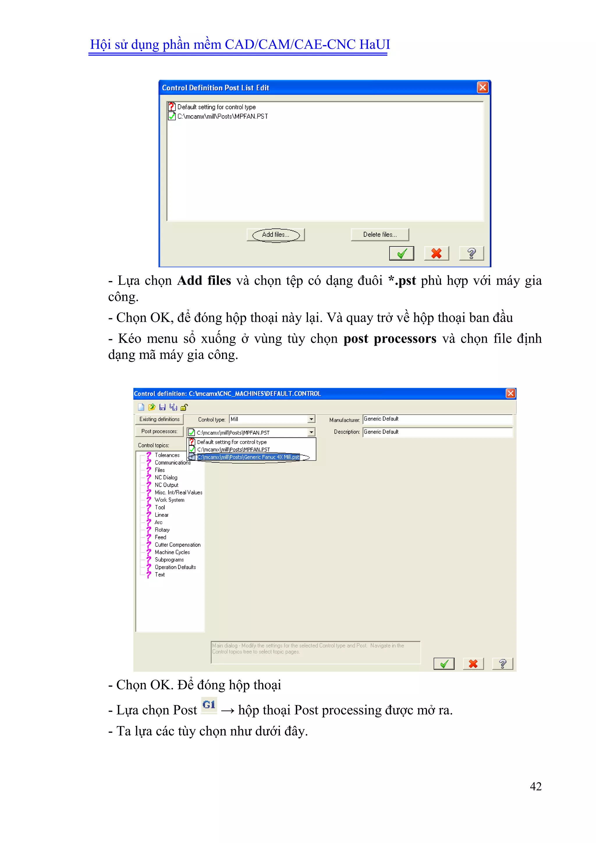 Hội sử dụng phần mềm CAD/CAM/CAE-CNC HaUI
42
- Lựa chọn Add files và chọn tệp có dạng đuôi *.pst phù hợp với máy gia
công.
- Chọn OK, để đóng hộp thoại này lại. Và quay trở về hộp thoại ban đầu
- Kéo menu sổ xuống ở vùng tùy chọn post processors và chọn file định
dạng mã máy gia công.
- Chọn OK. Để đóng hộp thoại
- Lựa chọn Post → hộp thoại Post processing được mở ra.
- Ta lựa các tùy chọn như dưới đây.
 