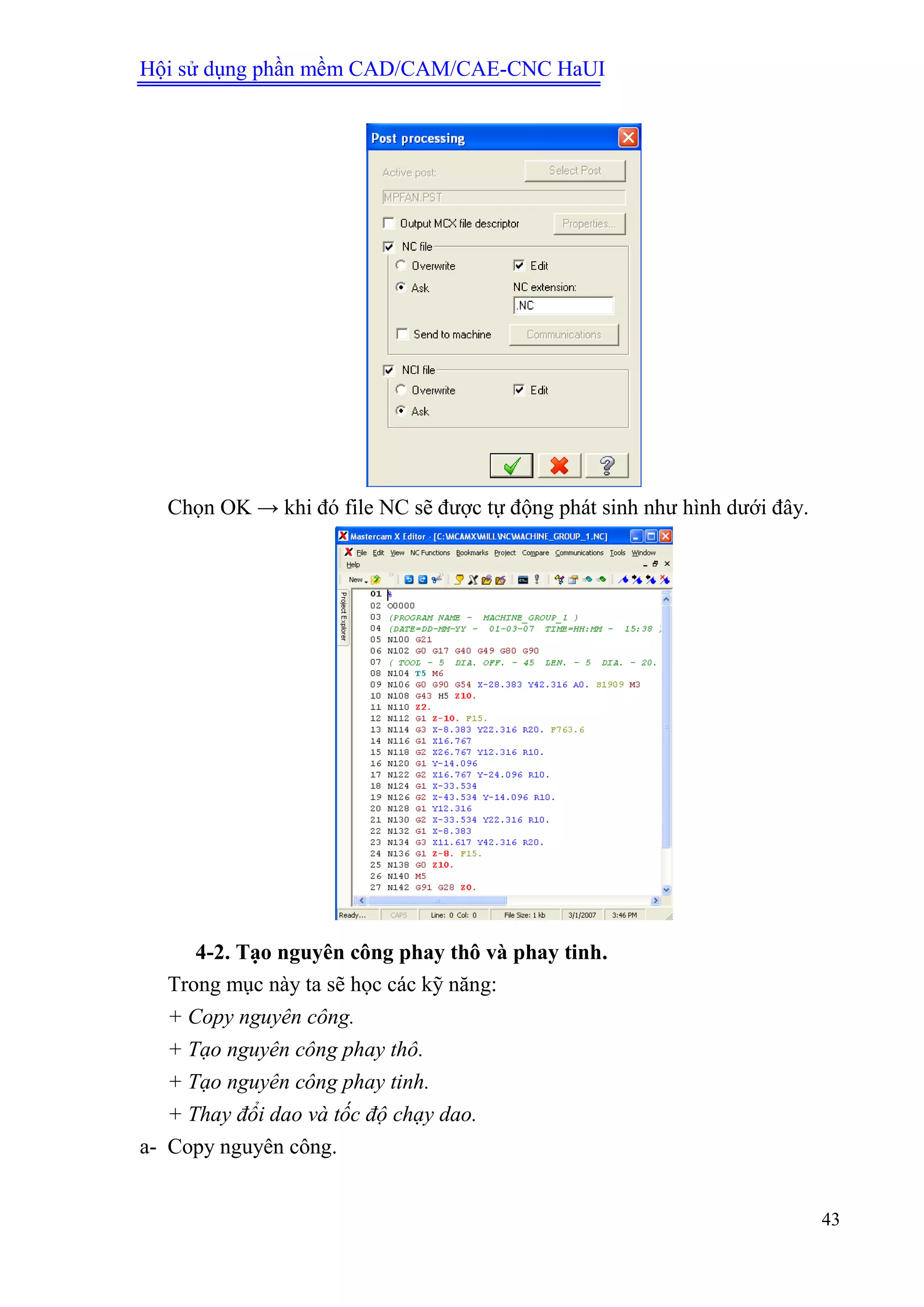 Hội sử dụng phần mềm CAD/CAM/CAE-CNC HaUI
43
Chọn OK → khi đó file NC sẽ được tự động phát sinh như hình dưới đây.
4-2. Tạo nguyên công phay thô và phay tinh.
Trong mục này ta sẽ học các kỹ năng:
+ Copy nguyên công.
+ Tạo nguyên công phay thô.
+ Tạo nguyên công phay tinh.
+ Thay đổi dao và tốc độ chạy dao.
a- Copy nguyên công.
 