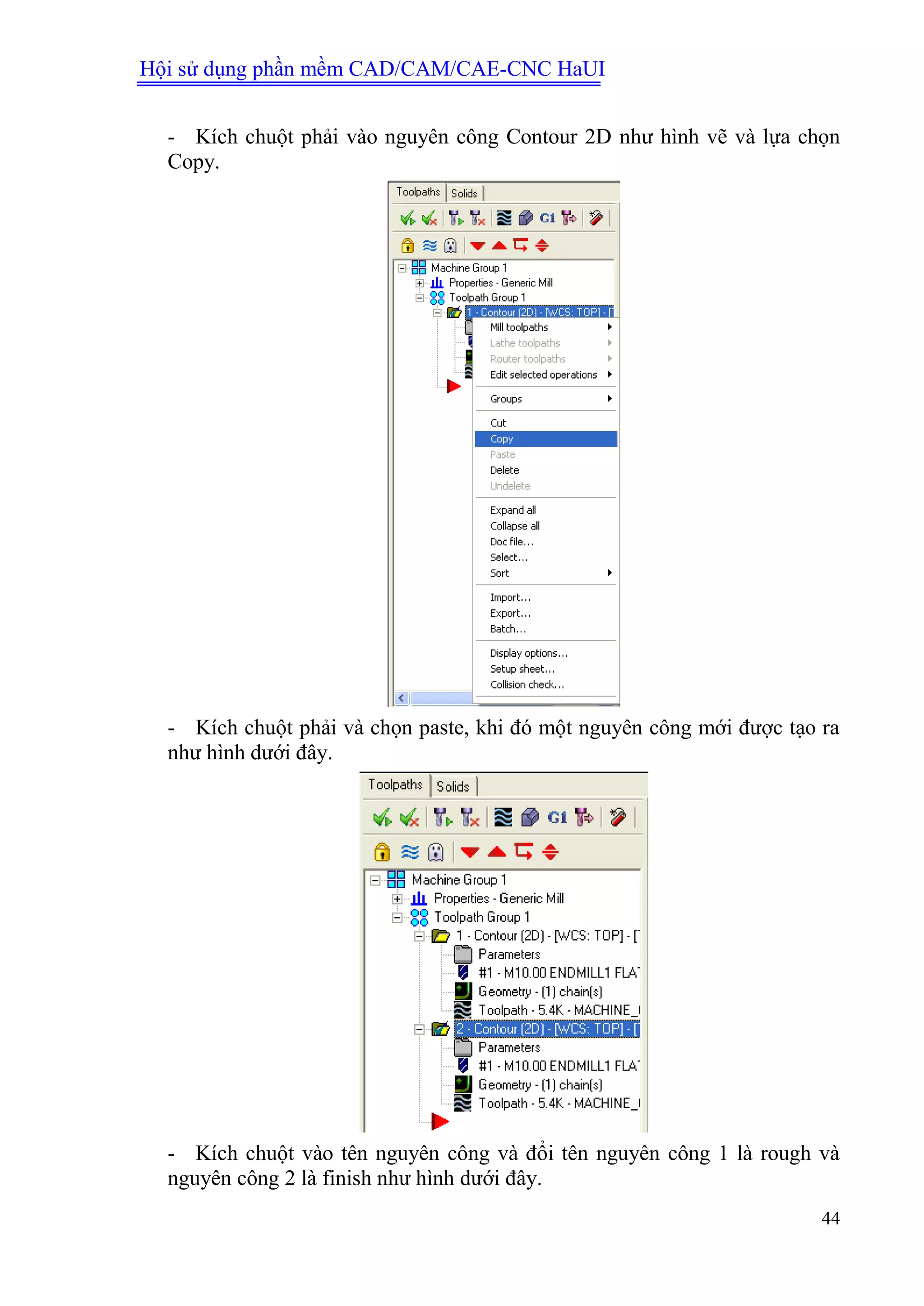 Hội sử dụng phần mềm CAD/CAM/CAE-CNC HaUI
44
- Kích chuột phải vào nguyên công Contour 2D như hình vẽ và lựa chọn
Copy.
- Kích chuột phải và chọn paste, khi đó một nguyên công mới được tạo ra
như hình dưới đây.
- Kích chuột vào tên nguyên công và đổi tên nguyên công 1 là rough và
nguyên công 2 là finish như hình dưới đây.
 