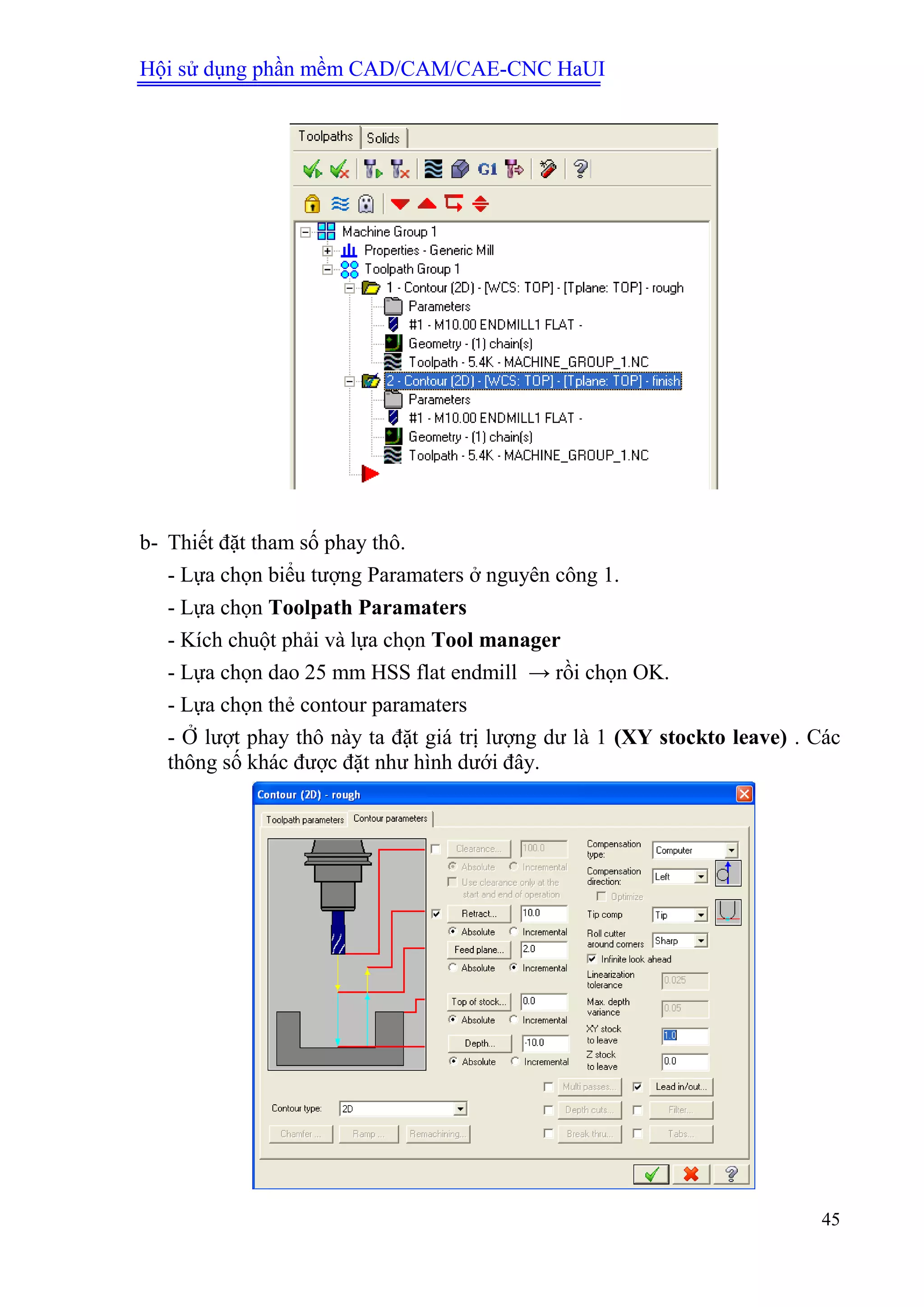 Hội sử dụng phần mềm CAD/CAM/CAE-CNC HaUI
45
b- Thiết đặt tham số phay thô.
- Lựa chọn biểu tượng Paramaters ở nguyên công 1.
- Lựa chọn Toolpath Paramaters
- Kích chuột phải và lựa chọn Tool manager
- Lựa chọn dao 25 mm HSS flat endmill → rồi chọn OK.
- Lựa chọn thẻ contour paramaters
- Ở lượt phay thô này ta đặt giá trị lượng dư là 1 (XY stockto leave) . Các
thông số khác được đặt như hình dưới đây.
 