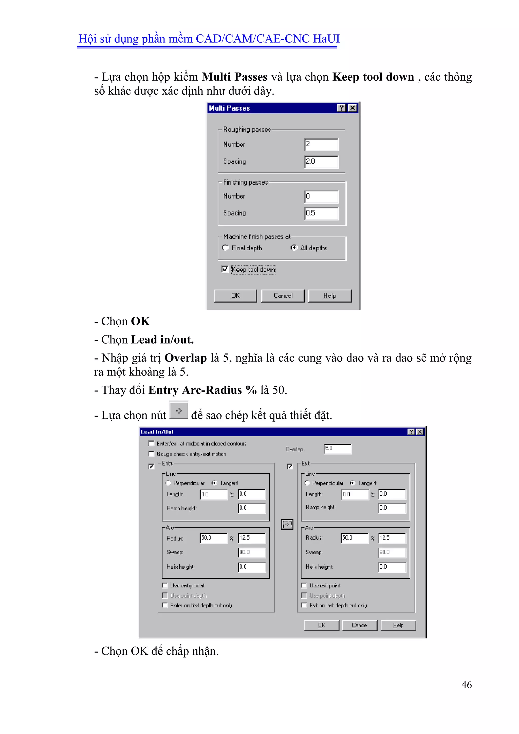 Hội sử dụng phần mềm CAD/CAM/CAE-CNC HaUI
46
- Lựa chọn hộp kiểm Multi Passes và lựa chọn Keep tool down , các thông
số khác được xác định như dưới đây.
- Chọn OK
- Chọn Lead in/out.
- Nhập giá trị Overlap là 5, nghĩa là các cung vào dao và ra dao sẽ mở rộng
ra một khoảng là 5.
- Thay đổi Entry Arc-Radius % là 50.
- Lựa chọn nút để sao chép kết quả thiết đặt.
- Chọn OK để chấp nhận.
 