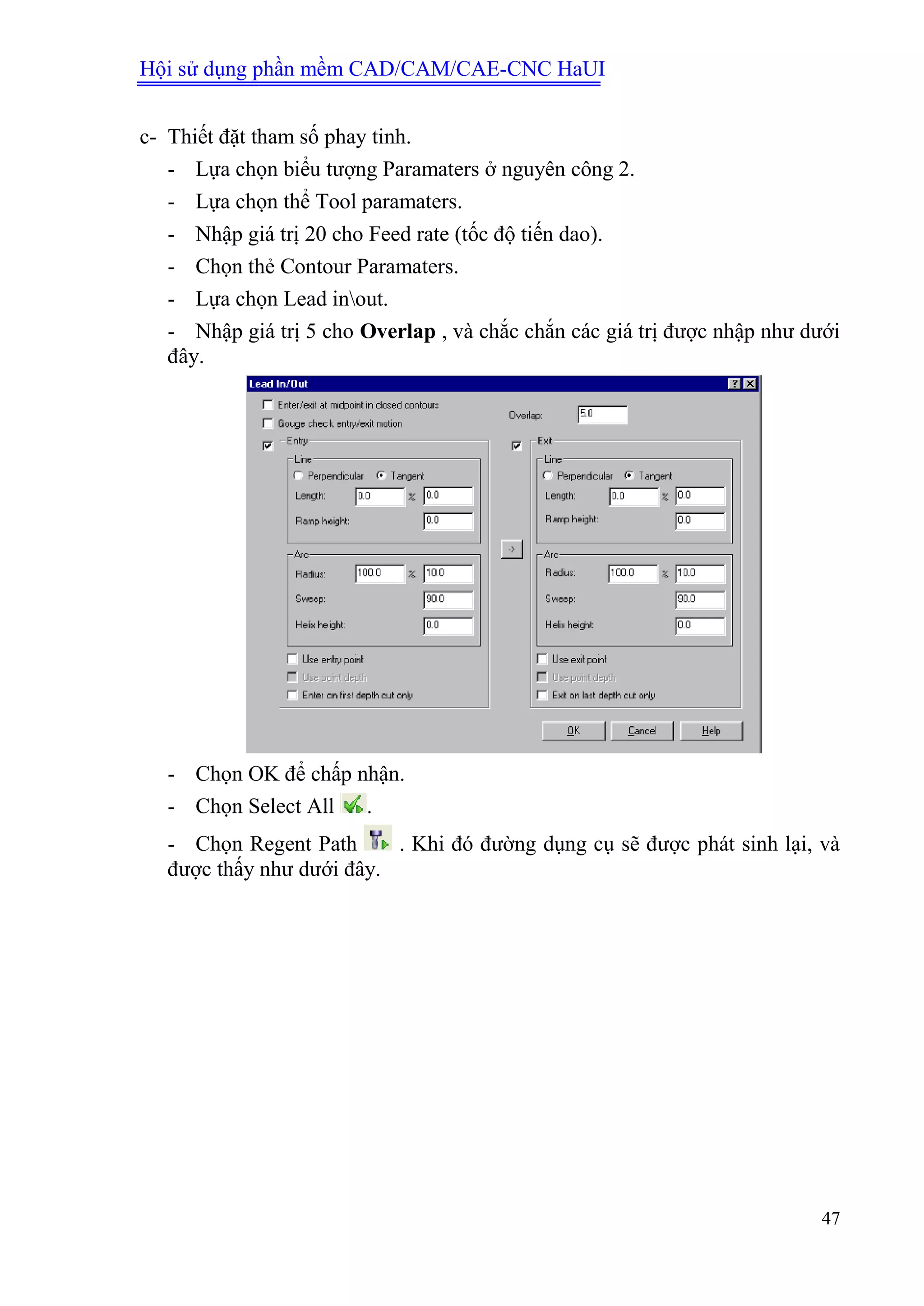 Hội sử dụng phần mềm CAD/CAM/CAE-CNC HaUI
47
c- Thiết đặt tham số phay tinh.
- Lựa chọn biểu tượng Paramaters ở nguyên công 2.
- Lựa chọn thể Tool paramaters.
- Nhập giá trị 20 cho Feed rate (tốc độ tiến dao).
- Chọn thẻ Contour Paramaters.
- Lựa chọn Lead inout.
- Nhập giá trị 5 cho Overlap , và chắc chắn các giá trị được nhập như dưới
đây.
- Chọn OK để chấp nhận.
- Chọn Select All .
- Chọn Regent Path . Khi đó đường dụng cụ sẽ được phát sinh lại, và
được thấy như dưới đây.
 