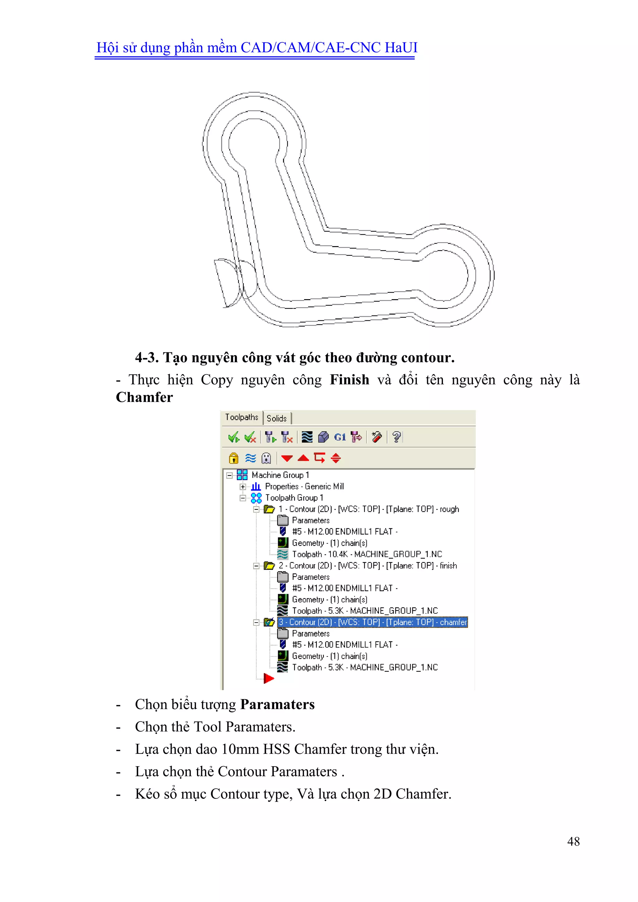Hội sử dụng phần mềm CAD/CAM/CAE-CNC HaUI
48
4-3. Tạo nguyên công vát góc theo đƣờng contour.
- Thực hiện Copy nguyên công Finish và đổi tên nguyên công này là
Chamfer
- Chọn biểu tượng Paramaters
- Chọn thẻ Tool Paramaters.
- Lựa chọn dao 10mm HSS Chamfer trong thư viện.
- Lựa chọn thẻ Contour Paramaters .
- Kéo sổ mục Contour type, Và lựa chọn 2D Chamfer.
 