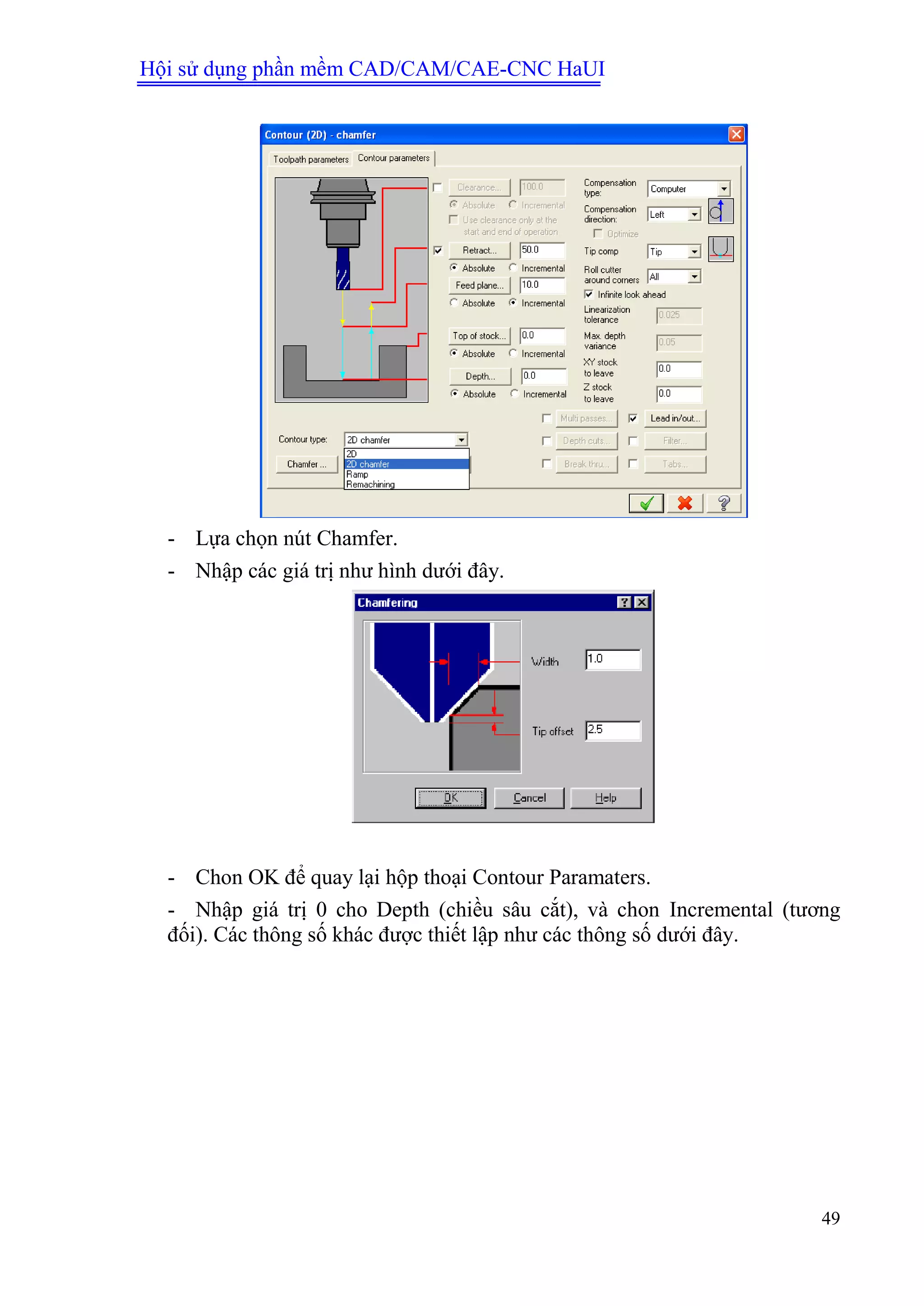 Hội sử dụng phần mềm CAD/CAM/CAE-CNC HaUI
49
- Lựa chọn nút Chamfer.
- Nhập các giá trị như hình dưới đây.
- Chon OK để quay lại hộp thoại Contour Paramaters.
- Nhập giá trị 0 cho Depth (chiều sâu cắt), và chon Incremental (tương
đối). Các thông số khác được thiết lập như các thông số dưới đây.
 