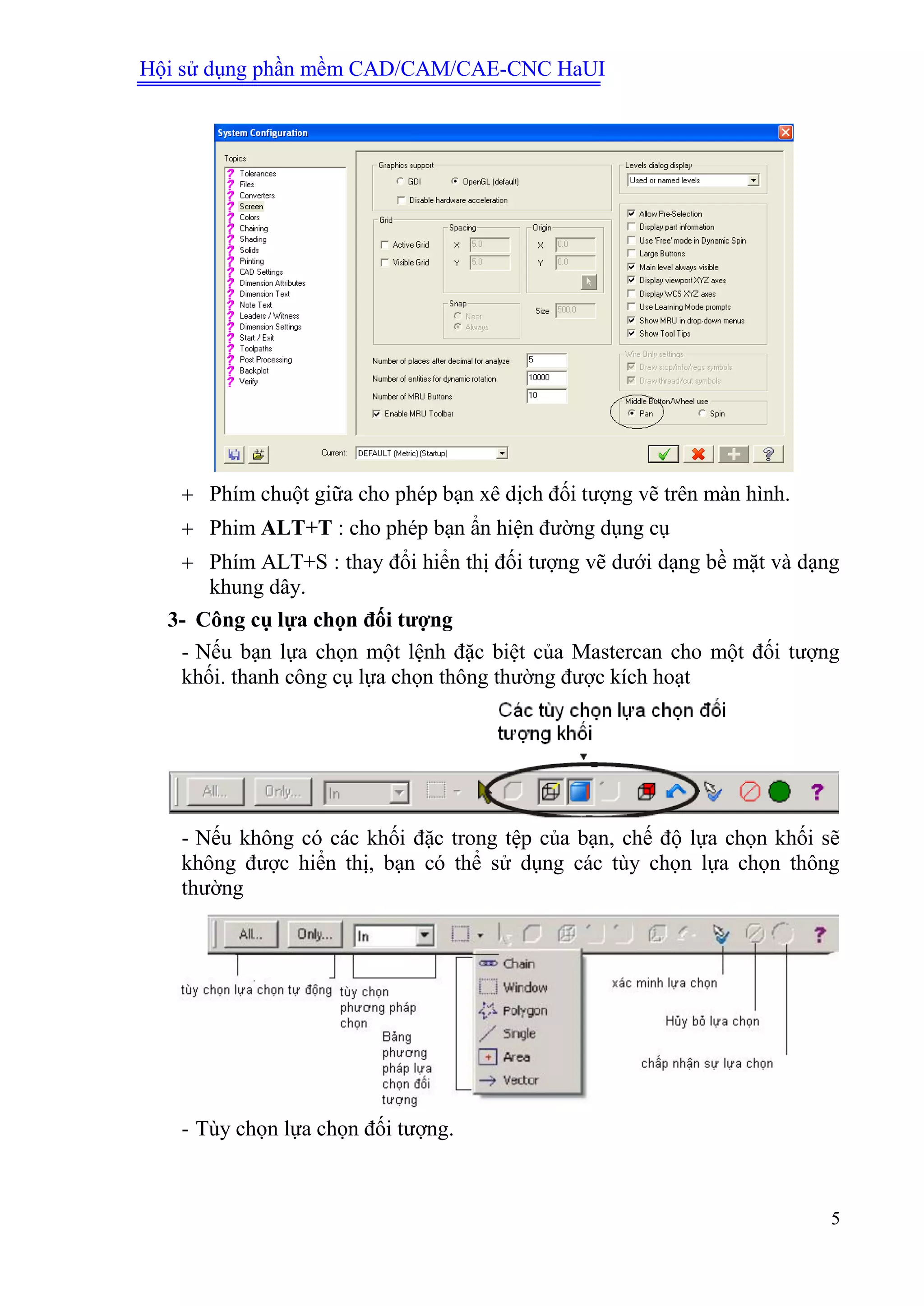 Hội sử dụng phần mềm CAD/CAM/CAE-CNC HaUI
5
 Phím chuột giữa cho phép bạn xê dịch đối tượng vẽ trên màn hình.
 Phim ALT+T : cho phép bạn ẩn hiện đường dụng cụ
 Phím ALT+S : thay đổi hiển thị đối tượng vẽ dưới dạng bề mặt và dạng
khung dây.
3- Công cụ lựa chọn đối tƣợng
- Nếu bạn lựa chọn một lệnh đặc biệt của Mastercan cho một đối tượng
khối. thanh công cụ lựa chọn thông thường được kích hoạt
- Nếu không có các khối đặc trong tệp của bạn, chế độ lựa chọn khối sẽ
không được hiển thị, bạn có thể sử dụng các tùy chọn lựa chọn thông
thường
- Tùy chọn lựa chọn đối tượng.
 