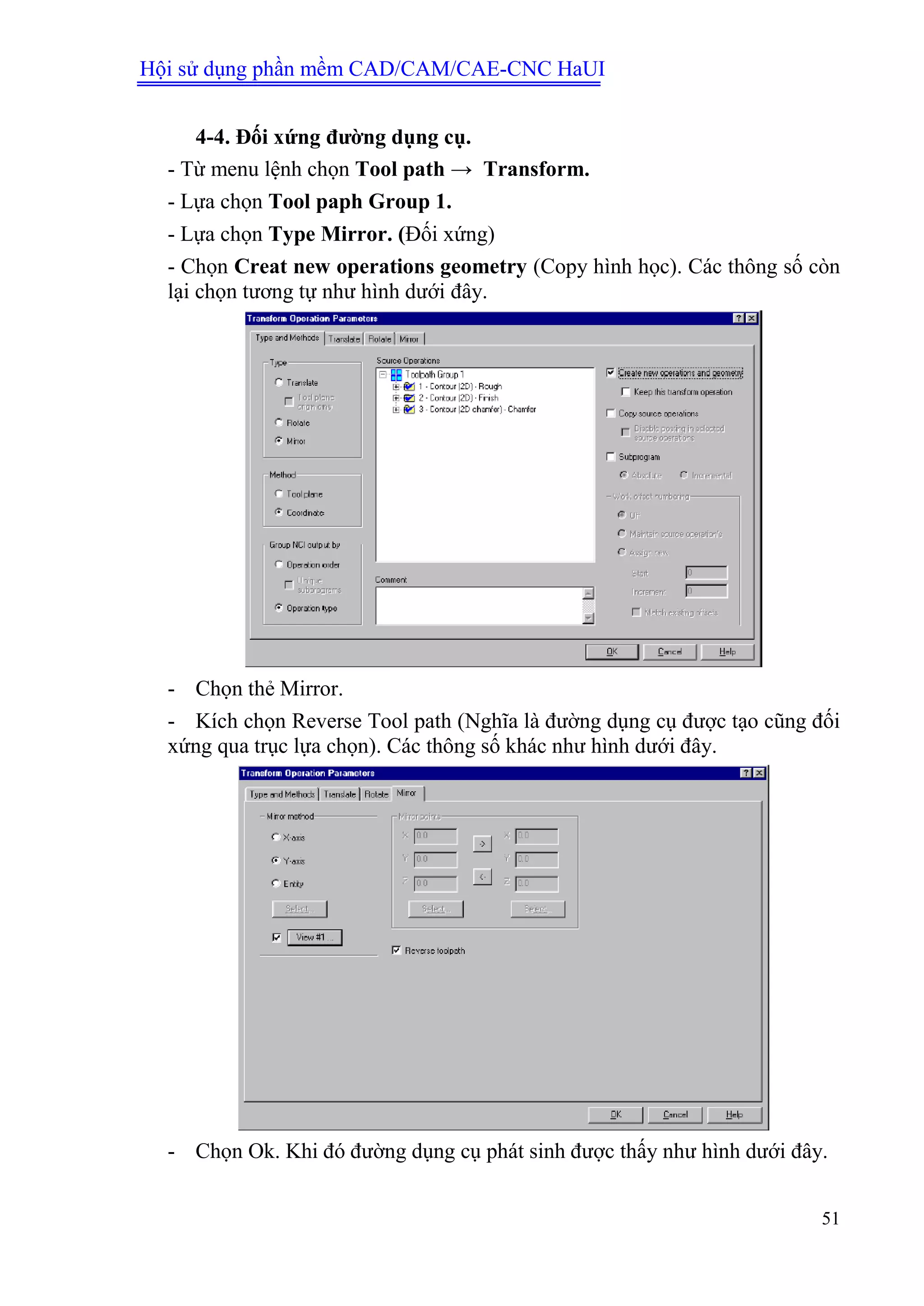 Hội sử dụng phần mềm CAD/CAM/CAE-CNC HaUI
51
4-4. Đối xứng đƣờng dụng cụ.
- Từ menu lệnh chọn Tool path → Transform.
- Lựa chọn Tool paph Group 1.
- Lựa chọn Type Mirror. (Đối xứng)
- Chọn Creat new operations geometry (Copy hình học). Các thông số còn
lại chọn tương tự như hình dưới đây.
- Chọn thẻ Mirror.
- Kích chọn Reverse Tool path (Nghĩa là đường dụng cụ được tạo cũng đối
xứng qua trục lựa chọn). Các thông số khác như hình dưới đây.
- Chọn Ok. Khi đó đường dụng cụ phát sinh được thấy như hình dưới đây.
 