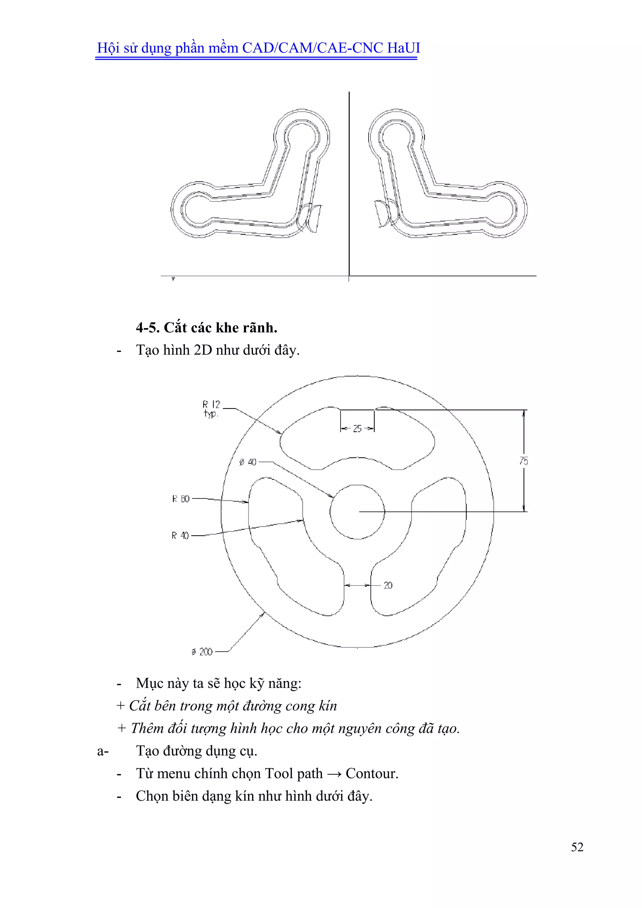 Hội sử dụng phần mềm CAD/CAM/CAE-CNC HaUI
52
4-5. Cắt các khe rãnh.
- Tạo hình 2D như dưới đây.
- Mục này ta sẽ học kỹ năng:
+ Cắt bên trong một đường cong kín
+ Thêm đối tượng hình học cho một nguyên công đã tạo.
a- Tạo đường dụng cụ.
- Từ menu chính chọn Tool path → Contour.
- Chọn biên dạng kín như hình dưới đây.
 