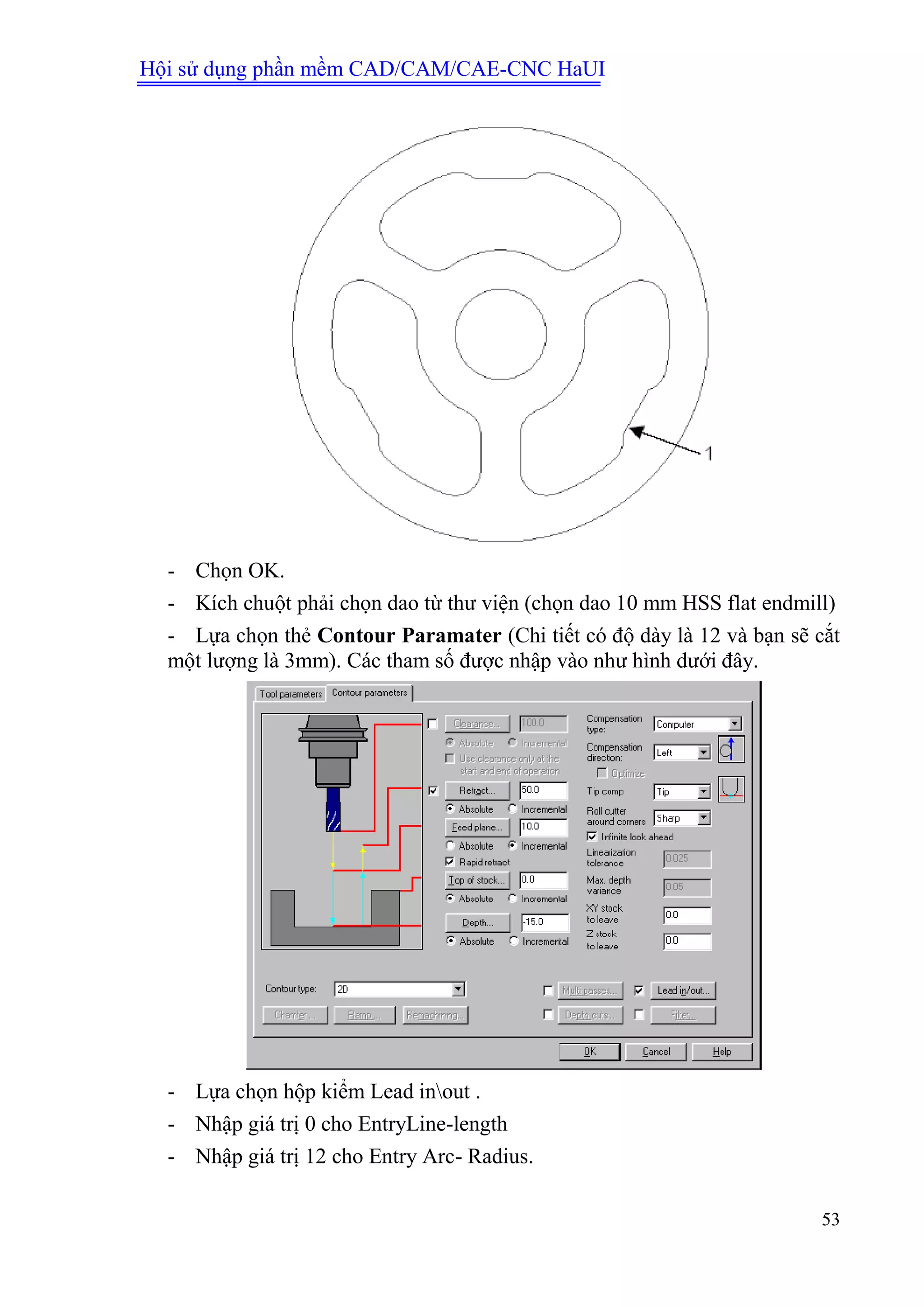 Hội sử dụng phần mềm CAD/CAM/CAE-CNC HaUI
53
- Chọn OK.
- Kích chuột phải chọn dao từ thư viện (chọn dao 10 mm HSS flat endmill)
- Lựa chọn thẻ Contour Paramater (Chi tiết có độ dày là 12 và bạn sẽ cắt
một lượng là 3mm). Các tham số được nhập vào như hình dưới đây.
- Lựa chọn hộp kiểm Lead inout .
- Nhập giá trị 0 cho EntryLine-length
- Nhập giá trị 12 cho Entry Arc- Radius.
 