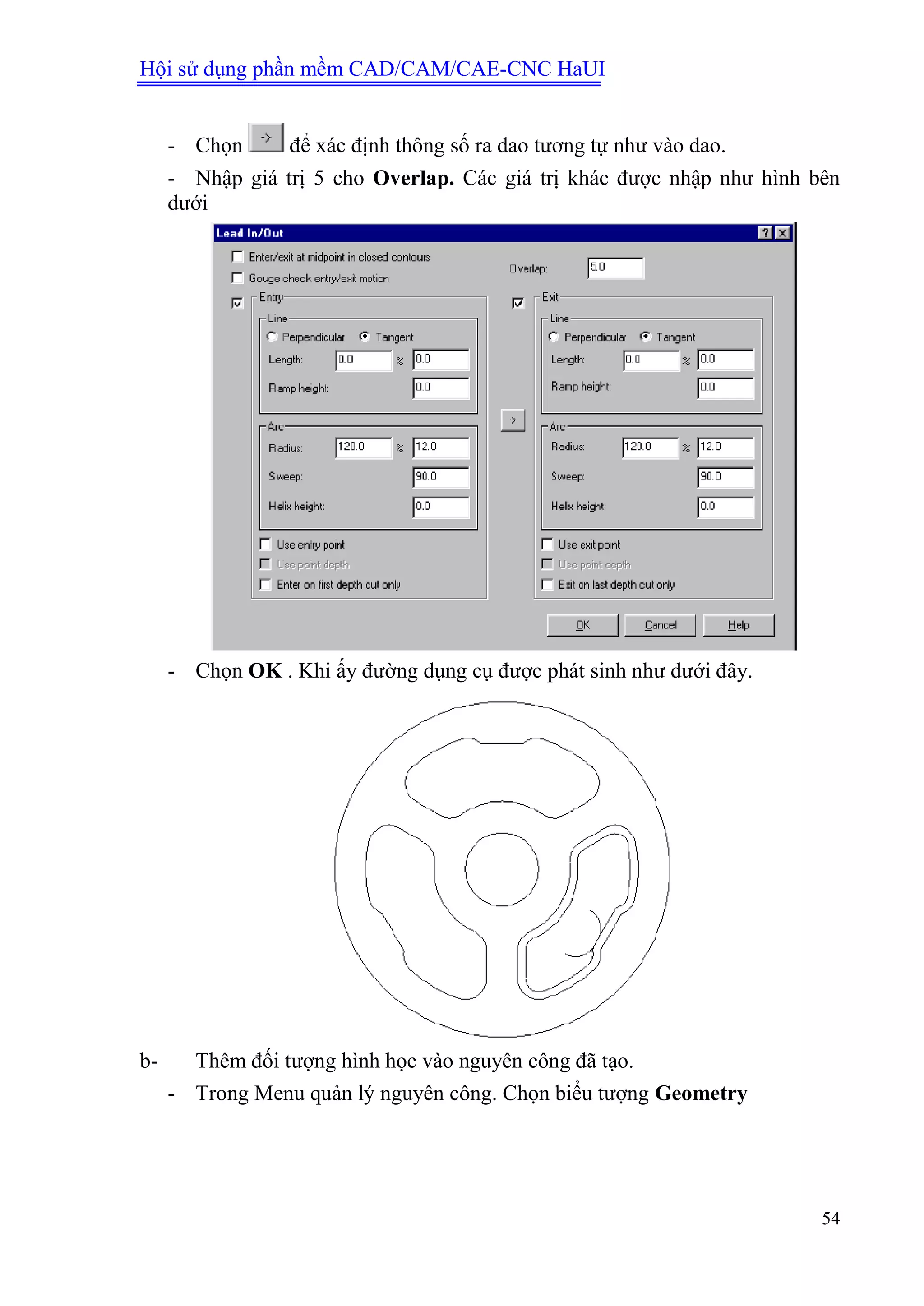Hội sử dụng phần mềm CAD/CAM/CAE-CNC HaUI
54
- Chọn để xác định thông số ra dao tương tự như vào dao.
- Nhập giá trị 5 cho Overlap. Các giá trị khác được nhập như hình bên
dưới
- Chọn OK . Khi ấy đường dụng cụ được phát sinh như dưới đây.
b- Thêm đối tượng hình học vào nguyên công đã tạo.
- Trong Menu quản lý nguyên công. Chọn biểu tượng Geometry
 