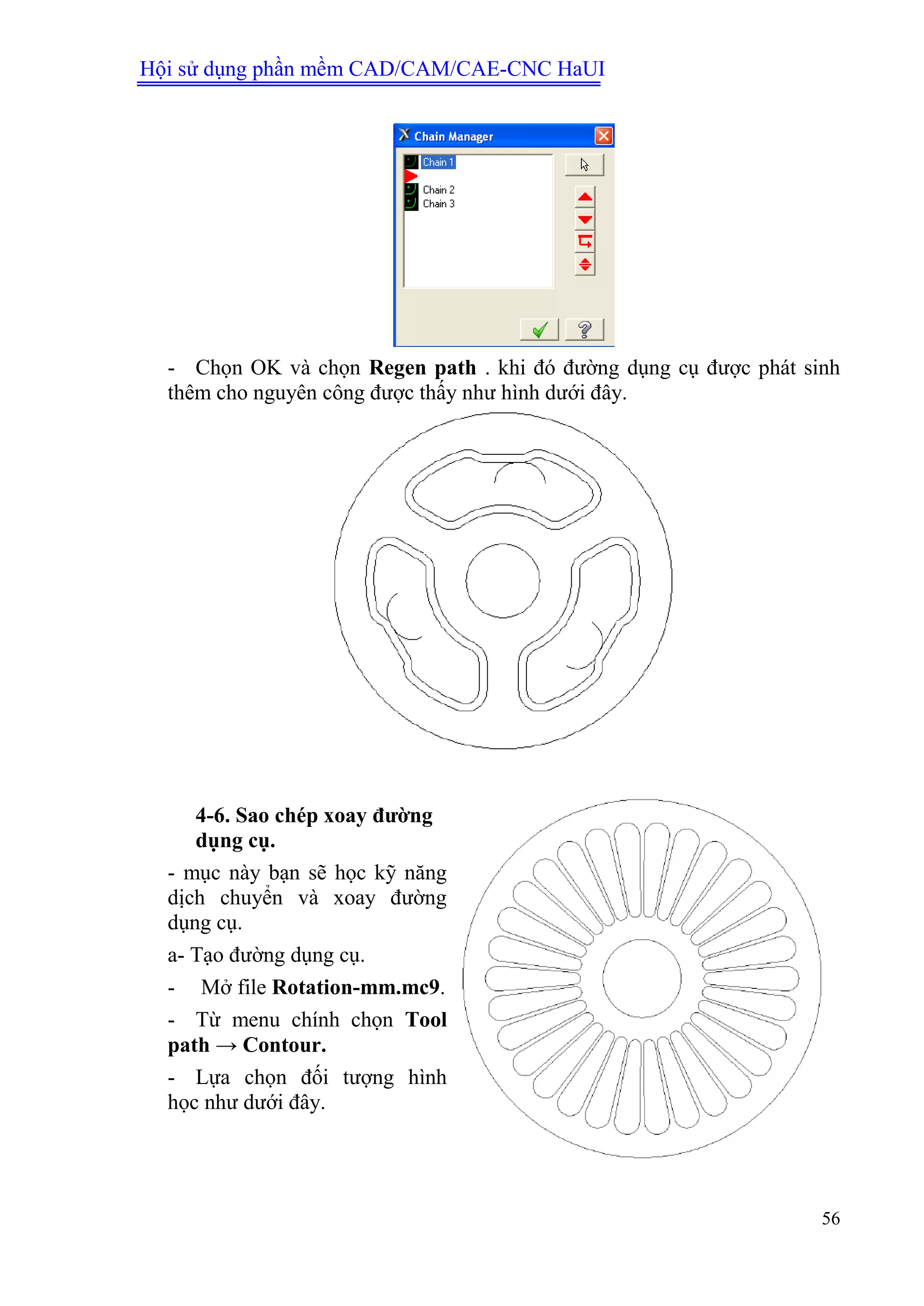 Hội sử dụng phần mềm CAD/CAM/CAE-CNC HaUI
56
- Chọn OK và chọn Regen path . khi đó đường dụng cụ được phát sinh
thêm cho nguyên công được thấy như hình dưới đây.
4-6. Sao chép xoay đƣờng
dụng cụ.
- mục này bạn sẽ học kỹ năng
dịch chuyển và xoay đường
dụng cụ.
a- Tạo đường dụng cụ.
- Mở file Rotation-mm.mc9.
- Từ menu chính chọn Tool
path → Contour.
- Lựa chọn đối tượng hình
học như dưới đây.
 