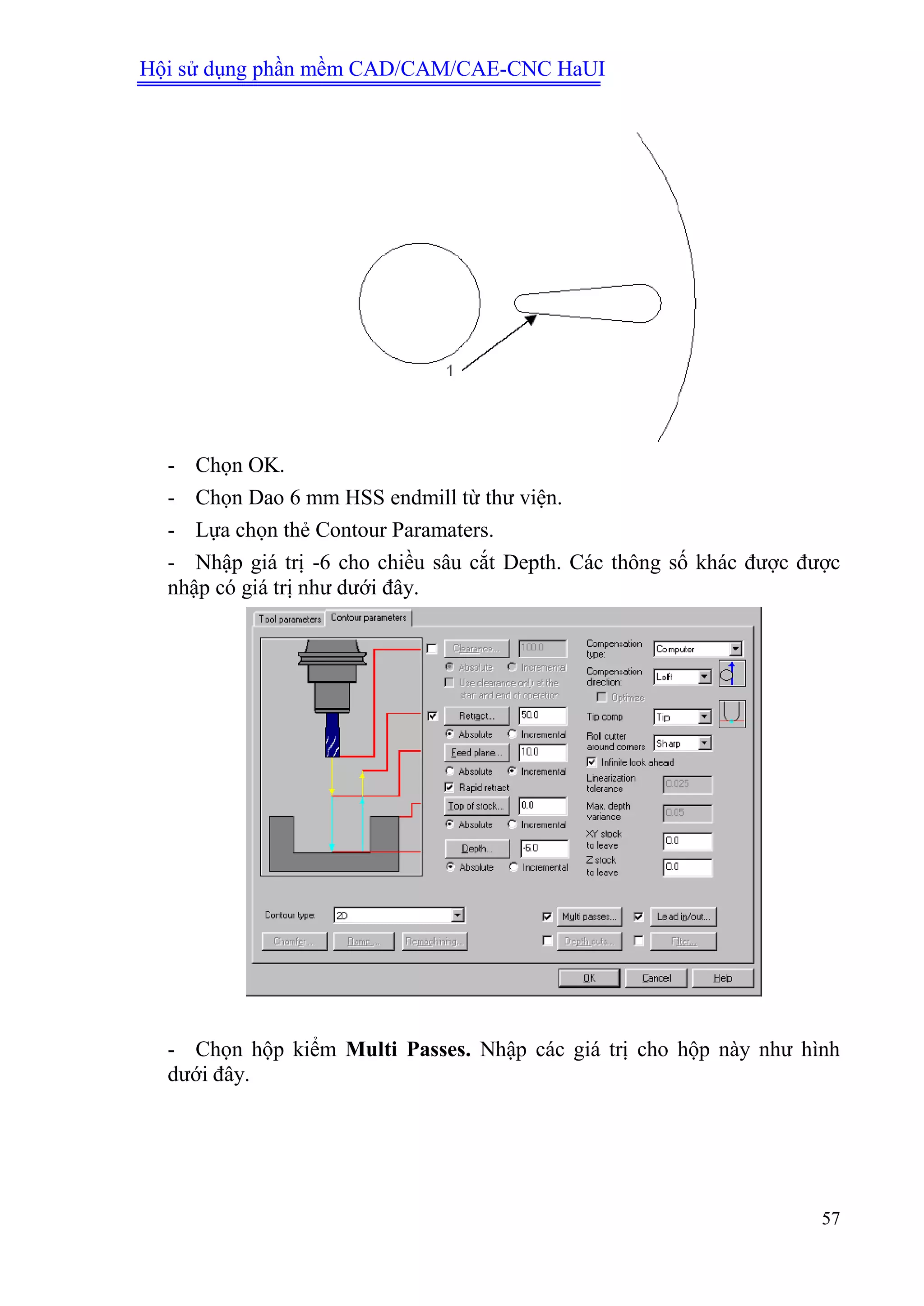Hội sử dụng phần mềm CAD/CAM/CAE-CNC HaUI
57
- Chọn OK.
- Chọn Dao 6 mm HSS endmill từ thư viện.
- Lựa chọn thẻ Contour Paramaters.
- Nhập giá trị -6 cho chiều sâu cắt Depth. Các thông số khác được được
nhập có giá trị như dưới đây.
- Chọn hộp kiểm Multi Passes. Nhập các giá trị cho hộp này như hình
dưới đây.
 